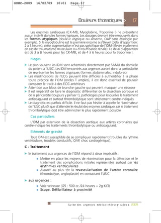 GUMC-2009     16/02/09          10:01        Page 17




                                                    Douleurs thoraciques >                            17

          Les enzymes cardiaques (CK-MB, Myoglobine, Troponine I) ne présentent
     aucun intérêt dans les formes typiques. Les dosages devront être renouvelés dans
     les f o r m e s a t y p i q u e s (douleur atypique ou absente, OAP sans étiologie par
     exemple). Si la myoglobuline est la première enzyme à s'élever (délai d'apparition:
     2 à 3 heures), cette augmentation n'est pas spécifique de l'IDM (élevée également
     en cas de traumatisme musculaire ou d'insuffisance rénale). Le délai d'apparition
     est de 3 à 8 heures pour les CK-MB, et de 4 à 6 heures pour la troponine I.
         Pièges
     c Le plus souvent les IDM sont acheminés directement par SAMU du domicile
       du patient à l'USIC. Les IDM rencontrés aux urgences auront donc la particularité
       de représenter les formes atypiques (formes abdominales, indolores)
     c Les modifications de l'ECG peuvent être difficiles à authentifier à la phase
       toute précoce de l'IDM (ondes T amples), il est donc essentiel de pouvoir
       comparer le tracé à des ECG antérieurs
     c Attention aux blocs de branche gauche qui peuvent masquer une nécrose
     c Il est impératif de faire le diagnostic différentiel de la dissection aortique et
       de la péricardite (toujours y penser !), pathologies pour lesquelles le traitement
       anticoagulant et surtout thrombolytique sont strictement contre-indiqués
     c Le diagnotic est parfois difficile. Il ne faut pas hésiter à appeler le réanimateur
       de l’USIC plutôt que d’attendre le résulat des enzymes cardiaques car le traitement
       thrombolytique doit être administrer le plus rapidement possible
         Cas particuliers
         L'IDM par extension de la dissection aortique aux artères coronaires qui
     contre-indique les traitements thrombolytique ou anticoagulant.
         Eléments de gravité
         Tout IDM est susceptible de se compliquer rapidement (troubles du rythme
     ventriculaire, troubles conductifs, OAP, choc cardiogénique).
     C - Traitement
     c le traitement aux urgences de l'IDM répond à deux impératifs :
              ¼ Mettre en place les moyens de réanimation pour la détection et le
                traitement des complications initiales représentées surtout par le s                    e
                a r y t h m i e s v e n t r i c u l a i re s
              ¼ Assurer au plus tôt la r e v a s c u l a r i s a t i o n d e l ' a r t è re c o ro n a i re
                (thrombolyse, angioplastie) en contactant l'USIC

     c aux urgences :
            ¼ Voie veineuse (G5 : 500 cc /24 heures + 2g KCl)
            ¼ S c o p e . D é f i b r i l l a t e u r à p ro x i m i t é


                                           Guide des urgences médico-chirurgicales f 2009
 