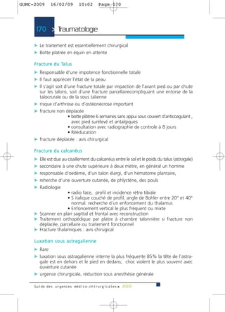 GUMC-2009        16/02/09             10:02   Page 170




      170 > Traumatologie >

     c Le traitement est essentiellement chirurgical
     c Botte platrée en équin en attente

     F r a c t u re d u Ta l u s
     c Responsable d'une impotence fonctionnelle totale
     c Il faut apprécier l'état de la peau
     c Il s'agit soit d'une fracture totale par impaction de l'avant pied ou par chute
       sur les talons, soit d'une fracture parcellairecompliquant une entorse de la
       talocrurale ou de la sous talienne
     c risque d'arthrose ou d'ostéonécrose important
     c fracture non déplacée
                      • botte plâtrée 6 semaines sans appui sous couvert d'anticoagulant ,
                        avec pied surélevé et antalgiques
                      • consultation avec radiographie de controle à 8 jours
                      • Rééducation
     c fracture déplacée : avis chirurgical

     F r a c t u re d u c a l c a n é u s
     c Elle est due au cisaillement du calcanéus entre le sol et le poids du talus (astragale)
     c secondaire à une chute supérieure à deux mètre, en général un homme
     c responsable d'oedème, d'un talon élargi, d'un hématome plantaire,
     c reherche d'une ouverture cutanée, de phlyctène, des pouls
     c Radiologie
                     • radio face, profil et incidence rétro tibiale
                     • S italique couché de profil, angle de Bohler entre 20° et 40°
                       normal. recherche d'un enfoncement du thalamus
                     • Enfoncement vertical le plus fréquent ou mixte
     c Scanner en plan sagittal et frontal avec reconstruction
     c Traitement orthopédique par platre à chambre talonnière si fracture non
       déplacée, parcellaire ou traitement fonctionnel
     c Fracture thalamiques : avis chirugical

     Luxation sous astragalienne
     c Rare
     c luxation sous astragalienne interne la plus fréquente 85% la tête de l’astra-
       gale est en dehors et le pied en dedans; choc violent le plus souvent avec
       ouverture cutanée
     c urgence chirurgicale, réduction sous anesthésie générale

     Guide des urgences médico-chirurgicales f 2009
 
