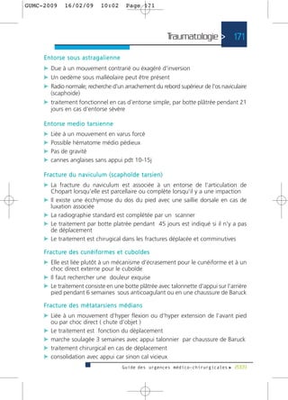 GUMC-2009        16/02/09              10:02          Page 171




                                                                                Traumatologie > 171

     Entorse sous astragalienne
     c Due à un mouvement contrarié ou éxagéré d’inversion
     c Un oedème sous malléolaire peut être présent
     c Radio normale; recherche d'un arrachement du rebord supérieur de l'os naviculaire
         (scaphoide)
     c traitement fonctionnel en cas d'entorse simple, par botte plâtrée pendant 21
         jours en cas d'entorse sévère

     Entorse medio tarsienne
     c Liée à un mouvement en varus forcé
     c Possible hématome médio pédieux
     c Pas de gravité
     c cannes anglaises sans appui pdt 10-15j

     F r a c t u re d u n a v i c u l u m ( s c a p h o ï d e t a r s i e n )
     c La fracture du naviculum est associée à un entorse de l'articulation de
         Chopart lorsqu'elle est parcellaire ou complète lorsqu'il y a une impaction
     c Il existe une écchymose du dos du pied avec une saillie dorsale en cas de
         luxation associée
     c La radiographie standard est complétée par un scanner
     c Le traitement par botte platrée pendant 45 jours est indiqué si il n'y a pas
         de déplacement
     c Le traitement est chirugical dans les fractures déplacée et comminutives
     F r a c t u re d e s c u n é i f o r m e s e t c u b o ï d e s
     c Elle est liée plutôt à un mécanisme d'écrasement pour le cunéiforme et à un
         choc direct externe pour le cuboïde
     c Il faut rechercher une douleur exquise
     c Le traitement consiste en une botte plâtrée avec talonnette d'appui sur l'arrière
         pied pendant 6 semaines sous anticoagulant ou en une chaussure de Baruck

     F r a c t u re d e s m é t a t a r s i e n s m é d i a n s
     c Liée à un mouvement d'hyper flexion ou d'hyper extension de l’avant pied
         ou par choc direct ( chute d’objet )
     c Le traitement est fonction du déplacement
     c marche soulagée 3 semaines avec appui talonnier par chaussure de Baruck
     c traitement chirurgical en cas de déplacement
     c consolidation avec appui car sinon cal vicieux
                                                    Guide des urgences médico-chirurgicales f 2009
 