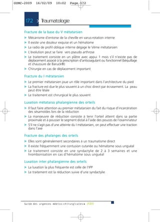 GUMC-2009        16/02/09              10:02          Page 172




      172 > Traumatologie >

     F r a c t u re d e l a b a s e d u V m é t a t a r s i e n
     c Mécanisme d'entorse de la cheville en varus-rotation interne
     c Il existe une douleur exquise et un hématome
     c La radio de profil oblique interne dégage le Vème métatarsien
     c L'évolution peut se faire vers pseudo arthrose
     c Le traitement consiste en un plâtre avec appui 1 mois s'il n'existe pas de
       déplacement associé à la prescription d'anticoagulant ou fonctionnel (béquillage
       et chaussure de Baruck®)
     c Chirurgie en cas de déplacement important
     F r a c t u re d u I m é t a t a r s i e n
     c Le premier métatarsien joue un rôle important dans l’architecture du pied
     c La fracture est due le plus souvent à un choc direct par écrasement. La peau
         peut être lésée
     c Le traitement est chirurgical le plus souvent
     Luxation métatarso phalangienne des orteils
     c Il faut faire attention au premier métatarsien du fait du risque d’incarcération
         des sésamoïdes lors de la réduction
     c La manoeuvre de réduction consiste à tenir l'orteil atteint dans sa partie
         proximale et à pousser le segment distal à l'aide des pouces de l'examinateur
     c S'il ne s'agit pas d'une atteinte du I métatarsien, on peut effectuer une traction
         dans l’axe

     F r a c t u re d e s p h a l a n g e s d e s o r t e i l s
     c Elles sont généralement secondaires à un traumatisme direct
     c Il existe fréquemment une contusion cutanée ou hématome sous unguéal
     c Le traitement consiste en une syndactylie de 2 à 3 semaines et une
         hrombonisation en cas d'hématome sous unguéal

     Luxation inter phalangienne des orteils
     c La luxation la plus fréquente est celle de l'IPP
     c Le traitement est la réduction suivie d'une syndactylie




     Guide des urgences médico-chirurgicales f 2009
 
