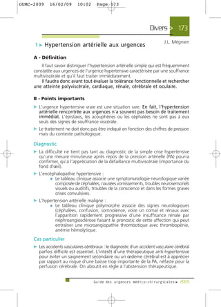 GUMC-2009        16/02/09               10:02          Page 173




                                                                                                   Divers > 173
                                                                                                              J.L. Mégnien
      1 c Hypertension artérielle aux urgences

     A - Définition
          Il faut savoir distinguer l'hypertension artérielle simple qui est fréquemment
     constatée aux urgences de l'urgence hypertensive caractérisée par une souffrance
     multiviscérale et qu'il faut traiter immédiatement.
          Il faudra donc avant tout évaluer la tolérance fonctionnelle et rechercher
     u n e a t t e i n t e p o l y v i s c é r a l e , c a rd i a q u e , r é n a l e , c é r é b r a l e e t o c u l a i re .

     B - Points importants
     c L'urgence hypertensive vraie est une situation rare. En fait, l'hypertension
         a r t é r i e l l e re n c o n t r é e a u x u r g e n c e s n ' a s o u v e n t p a s b e s o i n d e t r a i t e m e n t
         i m m é d i a t . L'épistaxis, les acouphènes ou les céphalées ne sont pas à eux
         seuls des signes de souffrance viscérale.
     c Le traitement ne doit donc pas être indiqué en fonction des chiffres de pression
         mais du contexte pathologique.

     Diagnostic
     c La difficulté ne tient pas tant au diagnostic de la simple crise hypertensive
         qu'une mesure minutieuse après repos de la pression artérielle (PA) pourra
         confirmer, qu'à l'appréciation de la défaillance multiviscérale (importance du
         fond d'œil).
     c L'encéphalopathie hypertensive :
            ¼ Le tableau clinique associe une symptomatologie neurologique variée
                      composée de céphalées, nausées vomissements, troubles neurosensoriels
                      visuels ou auditifs, troubles de la conscience et dans les formes graves
                      crises convulsives.
     c L'hypertension artérielle maligne :
            ¼ Le tableau clinique polymorphe associe des signes neurologiques
                      (céphalées, confusion, somnolence, voire un coma) et rénaux avec
                      l'apparition rapidement progressive d'une insuffisance rénale par
                      néphroangiosclérose faisant le pronostic de cette affection qui peut
                      entraîner une microangiopathie thrombotique avec thrombopénie,
                      anémie hémolytique.
     Cas particulier
     c Les accidents vasculaires cérébraux : le diagnostic d'un accident vasculaire cérébral
         parfois difficile est essentiel. L'intérêt d'une thérapeutique anti-hypertensive
         pour éviter un saignement secondaire ou un œdème cérébral est à apprécier
         par rapport au risque d'une baisse trop importante de la PA, néfaste pour la
         perfusion cérébrale. On aboutit en règle à l’abstension thérapeutique.


                                                     Guide des urgences médico-chirurgicales f 2009
 