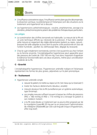 GUMC-2009    16/02/09        10:02     Page 174




     174 > Divers

     c L’insuffisance coronarienne aigue, l’insuffisance ventriculaire gauche décompensée,
       la dissection aortique, la prééclampsie et l’éclampsie sont des situations où le
       traitement anti-hypertensif est à discuter.
     c Les hypertensions cathécholinergiques : cocaïne, amphétamines, sevrage à la
       clonidine, phéochromocytome posent des problèmes thérapeutiques particuliers.
     Les pièges
     c La surestimation des chiffres tensionels est habituelle. La mesure de la PA est
       un acte technique difficile qui nécessite de la précision. Il faut donc répéter
       cette mesure en respectant des règles élémentaires (patient au repos, rassuré ;
       brassard de taille adaptée au bras dont la poche a été positionnée en face de
       l'artère humérale ; pavillon du stéthoscope libre, dégagé du brassard).

     c Chez le sujet initialement normotendu comme c'est souvent le cas chez l’enfant
       ou la femme enceinte, l’encéphalopathie hypertensive peut apparaître pour
       des pressions de l’ordre de 150/ 100 mm Hg. Il est donc important d'apprécier
       la tolérance fonctionnelle dans ces deux situations, même pour une élévation
       modérée de la PA.

     C - Gravité

     L'encéphalopathie hypertensive, l'hypertension artérielle maligne et l'éclampsie
     représentent les formes les plus graves, péjoratives sur le plan pronostique.

     D - Traitement

     c Hypertension artérielle simple
            ¼ rassurer le patient, le mettre au repos (un lit c'est mieux qu'un brancard !)
            ¼ traiter les facteurs déclenchants (douleur, anxiété)
            ¼ mesurer plusieurs fois la PA (surveillance par un système automatique,
                type Dinamap).
              ¼ ces simples mesures suffisent souvent à baisser les chiffres de pressions
                (PAS < 180 mmHg et PAD < 110 mmHg) et à renvoyer le patient à
                son médecin traitant.
              ¼ si la PA reste élevée un traitement per os pourra être proposé par de
                la nicardipine (Loxen®) 20 mg per os en proscrivant l'administration
                de nifédipine (Adalate®) par voie sub-linguale (risque d'hypotension,
                effet trop bref)




     Guide des urgences médico-chirurgicales f 2009
 
