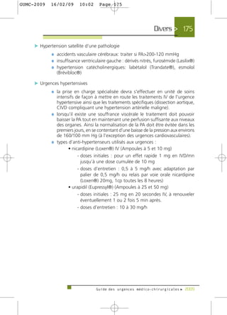 GUMC-2009   16/02/09       10:02      Page 175




                                                                  Divers > 175

     c Hypertension satellite d’une pathologie
             ¼ accidents vasculaire cérébraux: traiter si PA>200-120 mmHg
             ¼ insuffisance ventriculaire gauche : dérivés nitrés, furosémide (Lasilix®)
             ¼ hypertension catécholinergiques: labétalol (Trandate®), esmolol
               (Brévibloc®)

     c Urgences hypertensives
             ¼ la prise en charge spécialisée devra s'effectuer en unité de soins
               intensifs de façon à mettre en route les traitements IV de l'urgence
               hypertensive ainsi que les traitements spécifiques (dissection aortique,
               CIVD compliquant une hypertension artérielle maligne).
             ¼ lorsqu’il existe une souffrance viscérale le traitement doit pouvoir
               baisser la PA tout en maintenant une perfusion suffisante aux niveaux
               des organes. Ainsi la normalisation de la PA doit être évitée dans les
               premiers jours, en se contentant d’une baisse de la pression aux environs
               de 160/100 mm Hg (à l'exception des urgences cardiovasculaires).
             ¼ types d’anti-hypertenseurs utilisés aux urgences :
                     • nicardipine (Loxen®) IV (Ampoules à 5 et 10 mg)
                           - doses initiales : pour un effet rapide 1 mg en IVD/mn
                             jusqu’à une dose cumulée de 10 mg
                           - doses d’entretien : 0,5 à 5 mg/h avec adaptation par
                             palier de 0,5 mg/h ou relais par voie orale nicardipine
                             (Loxen®) 20mg, 1cp toutes les 8 heures)
                     • urapidil (Eupressyl®) (Ampoules à 25 et 50 mg)
                           - doses initiales : 25 mg en 20 secondes IV, à renouveler
                             éventuellement 1 ou 2 fois 5 min après.
                           - doses d’entretien : 10 à 30 mg/h




                                    Guide des urgences médico-chirurgicales f 2009
 