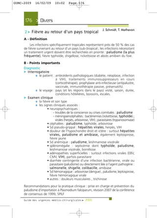 GUMC-2009     16/02/09         10:02       Page 176




      176 > Divers >
                                                                         J. Schmidt, T. Mathevon
     2 c F i è v re a u re t o u r d ’ u n p a y s t ro p i c a l
     A - Définition
            Les infections spécifiquement tropicales représentent près de 50 % des cas
     de fièvre survenant au retour d’un pays (sub-)tropical ; les infections nécessitant
     un traitement urgent doivent être recherchées en priorité : p a l u d i s m e ( l a p l u s
     f r é q u e n t e ), fièvre typhoïde, shigellose, rickettsiose et abcès amibien du foie.

     B - Points importants
     Diagnostic
     c I n t e r ro g a t o i re
                 ¼ le patient : antécédents pathologiques (diabète, néoplasie, infection
                              à VIH), traitements immunosuppresseurs en cours
                              (corticothérapie), prophylaxie anti-infectieuse (antipalustre,
                              vaccinale, immunothérapie passive, préservatifs).
           ¼ le voyage : pays (et les régions dans le pays) visité, saison, durée,
                              conditions hôtelières, boissons, escales.
     c Examen clinique
           ¼ la fièvre et son type
           ¼ les signes cliniques associés :
                    • neuropsychiatriques :
                           - troubles de la conscience ou crises comitiales : p a l u d i s m e
                           - méningoencéphalites : bactériennes (rickettsiose, t y p h o ï d e) ;
                             virales (herpès, arbovirose, VIH) ; parasitaires (trypanosomiase)
                    • céphalées : p a l u d i s m e, typhoïde, arbovirose
                    • Sd pseudo-grippal : h é p a t i t e s v i r a l e s, herpès, VIH
                    • douleur de l’hypochondre droit et ictère : surtout h é p a t i t e s
                      v i r a l e s , p a l u d i s m e e t a m i b i a s e , également leptospirose,
                      fièvre jaune
                    • Sd anémique : pa l u d i s m e, leishmaniose viscérale
                                                   a
                    • splénomégalie : septicémie dont t y p h o ï d e; p a l u d i s m e,
                      leishmaniose viscérale, borréliose
                    • adénopathies superficielles : surtout infections virales (EBV,
                      CMV, V I H), parfois parasitaire
                    • diarrhée contingente d'une infection bactérienne, virale ou
                      parasitaire (paludisme) ou directement liée à l’agent pathogène :
                      s a l m o n e l l e, s h i g e l l e, c o l i b a c i l l e, amibiase
                    • Sd hémorragique : arbovirose (dengue) , paludisme, leptospirose,
                      fièvre hémorragique virale
                    • autres : douleurs musculaires , trichinose

     Recommandations pour la pratique clinique : prise en charge et prévention du
     paludisme d’importation à Plasmodium falciparum, révision 2007 de la conférence
     de consensus de 1999, SPILF
     Guide des urgences médico-chirurgicales f 2009
 