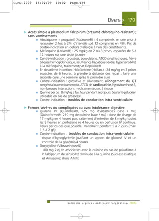 GUMC-2009      16/02/09           10:02        Page 179




                                                                                    Divers > 179

     c Accès simple à plasmodium falciparum (présumé chloroquino-résistant) ;
        sans vomissements
             ¼ Atovaquone + proguanil (Malarone®) : 4 comprimés en une prise à
               renouveler 2 fois à 24h d‘intervalle soit 12 comprimés en 48h. Pas de
               contre-indication en dehors d’allergie à l’un des constituants.
             ¼ Méfloquine (Lariam®) : 25 mg/kg en 2 ou 3 prises, espacées de 6 à
               12 heures sur une seule journée
             ¼ Contre-indication : grossesse, convulsions, ATCD psychiatriques, fièvre
               bilieuse hémoglobinurique, insuffisance hépatique sévère, hypersensibilité
               à la méfloquine, traitement par Dépakine®
             ¼ En deuxième intention, Halofantrine (Halfan‚) : 24 mg/kg en 3 prises
               espacées de 6 heures, à prendre à distance des repas ; faire une
               seconde cure une semaine après la première cure
             ¼ Contre-indication : grossesse et allaitement, a l l o n g e m e n t d u Q T
               congénital ou médicamenteux, ATCD de cardiopathie, hypovitaminose B,
               nombreuses interactions médicamenteuses à risque
             ¼ Quinine per os : 8 mg/kg 3 fois /jour pendant sept jours. Seul anti-paludéen
               utilisable en cas de grossesse.
             ¼ Contre-indication : t ro u b l e s d e c o n d u c t i o n i n t r a - v e n t r i c u l a i re

     c F o r m e s s é v è re s o u c o m p l i q u é e s o u a v e c i n t o l é r a n c e d i g e s t i v e
               ¼ Quinine IV (Quinimax®, 125 mg d’alcaloides base / mL)
                 (Quinoforme®, 219 mg de quinine base / mL) : dose de charge de
                 17 mg/kg en 4 heures puis traitement d’entretien de 8 mg/kg toutes
                 les 8 heures en perfusions de 4 heures ou en perfusion IV continue.
                 Relais per os dès que possible. Traitement pendant 5 à 7 jours (maxi
                 1,5 à 2 g/j)
               ¼ Contre-indication : t ro u b l e s d e c o n d u c t i o n i n t r a - v e n t r i c u l a i re
                   risque d’hypoglycémie justifiant un apport de glucosé IV et un
                   controle de la glycémie/4 heures
               ¼ Doxycycline (Vibraveineuse®)
                   100 mg 2x/j en association avec la quinine en cas de paludisme à
                   P. falciparum de sensibilité diminuée à la quinine (Sud-est asiatique
                   et Amazonie) (hors AMM)




                                             Guide des urgences médico-chirurgicales f 2009
 