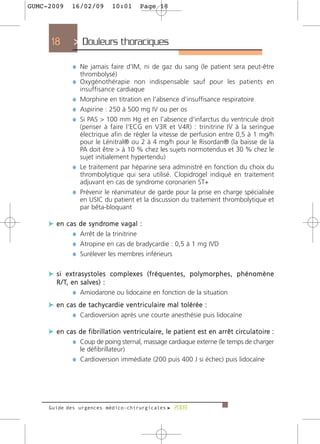 GUMC-2009         16/02/09              10:01           Page 18




      18           > Douleurs thoraciques >

                  ¼ Ne jamais faire d'IM, ni de gaz du sang (le patient sera peut-être
                      thrombolysé)
                  ¼ Oxygénothérapie non indispensable sauf pour les patients en
                      insuffisance cardiaque
                  ¼ Morphine en titration en l'absence d'insuffisance respiratoire
                  ¼ Aspirine : 250 à 500 mg IV ou per os
                  ¼ Si PAS > 100 mm Hg et en l'absence d'infarctus du ventricule droit
                    (penser à faire l'ECG en V3R et V4R) : trinitrine IV à la seringue
                    électrique afin de régler la vitesse de perfusion entre 0,5 à 1 mg/h
                    pour le Lénitral® ou 2 à 4 mg/h pour le Risordan® (la baisse de la
                    PA doit être > à 10 % chez les sujets normotendus et 30 % chez le
                    sujet initialement hypertendu)
                  ¼ Le traitement par héparine sera administré en fonction du choix du
                    thrombolytique qui sera utilisé. Clopidrogel indiqué en traitement
                    adjuvant en cas de syndrome coronarien ST+
                  ¼ Prévenir le réanimateur de garde pour la prise en charge spécialisée
                    en USIC du patient et la discussion du traitement thrombolytique et
                    par bêta-bloquant

     c en cas         d e s y n d ro m e v a g a l :
            ¼         Arrêt de la trinitrine
            ¼         Atropine en cas de bradycardie : 0,5 à 1 mg IVD
            ¼         Surélever les membres inférieurs


     c si extrasystoles complexes (fréquentes, polymorphes, phénomène
         R / T, e n s a l v e s ) :
                  ¼ Amiodarone ou lidocaine en fonction de la situation
     c e n c a s d e t a c h y c a rd i e v e n t r i c u l a i re m a l t o l é r é e :
              ¼ Cardioversion après une courte anesthésie puis lidocaïne

     c e n c a s d e f i b r i l l a t i o n v e n t r i c u l a i re , l e p a t i e n t e s t e n a r r ê t c i rc u l a t o i re :
              ¼ Coup de poing sternal, massage cardiaque externe (le temps de charger
                      le défibrillateur)
                  ¼ Cardioversion immédiate (200 puis 400 J si échec) puis lidocaïne




     Guide des urgences médico-chirurgicales f 2009
 