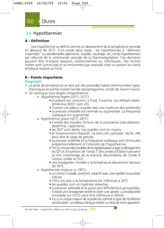 GUMC-2009    16/02/09        10:02     Page 180




     180 > Divers >

     3 c Hypothermies
     A - Définition
         Une hypothermie se définit comme un abaissement de la température centrale
     en dessous de 35°C. Il en existe deux types : les hypothermies à “défenses
     maximales” ou accidentelles (alpinisme, noyade, naufrage, etc.) et les hypothermies
     par atteinte de la commande centrale de la thermorégulation. Ces dernières
     peuvent être d’origine toxiques, endocriniennes ou infectieuses. Des formes
     mixtes sont communes et se rencontrent par exemple chez un patient en coma
     éthylique exposé au froid.

     B - Points importants
     Diagnostic
     c La prise de température se fera par des procédés fiables (thermomètre hypo-
       thermique) et parfois invasif (sonde oesophagienne, sonde de Swann-Ganz).
     c On distingue trois degrés d’hypothermie :
             ¼ Hypothermie légère (35°C-32°C)
                     • le patient est conscient, a froid, frissonne. Les réflexes ostéo-
                       tendineux (ROT) sont vifs
                     • il existe une pâleur cutanée avec une marbrure des extrémités
                     • la pression artérielle est normale ou augmentée. La fréquence
                       cardiaque est augmentée
             ¼ Hypothermie grave (32°C-28°C)
                     • il existe des troubles mineurs de la conscience (obnubilation,
                       dysarthrie, hypertonie)
                     • les ROT sont abolis. Les pupilles sont en myosis
                     • le frissonnement disparaît. La peau est cyanosée, sèche, elle
                       peut être le siège de gelures
                     • la pression artérielle et la fréquence cardiaque sont diminuées
                       proportionnellement à l’intensité de l’hypothermie
                     • l’ECG montre des troubles de la repolarisation à type d’allongement
                       du QT et d’inversion de l’onde T. Des ondes d’Osborn peuvent
                       se voir (crochetage de la branche descendante de l’onde R
                       surtout visible en D2)
                     • une bradypnée s’installe si la température descend en dessous
                       de 30°C.
             ¼ Hypothermie majeure (< 28°C)
                     • un coma s’installe, profond, aréactif avec une rigidité musculaire
                       intense
                     • l’EEG est plat si la température est inférieure à 20°C
                     • les pupilles sont en mydriase aréactive
                     • la pression artérielle et le pouls sont difficilement perceptibles.
                       Il existe une bradypnée extrême voire une apnée. La bradycardie
                       constatée sur l’ECG peut être inférieure à 20/min
                     • il y a un risque majeur de trouble du rythme à type de fibrillation
                       ventriculaire. Le tableau clinique réalise un état de mort apparent.
     Guide des urgences médico-chirurgicales f 2009
 