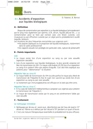 GUMC-2009    16/02/09        10:02     Page 182




     182 > Divers >
                                                                   D. Pateron, B. Bernot
     4 c Accidents d’exposition
            aux liquides biologiques

     A - Définition
         Risque de contamination par exposition à un liquide biologique (principalement
     par le sang mais également par sperme, LCR, sérum, liquide pleural etc...). La
     contamination peut se faire par contact avec une lésion cutanée, une
     muqueuse ou par effraction cutanée par un objet pointu préalablement souillé
     (aiguille, bistouri).
     Les situations les plus fréquentes rencontrées aux urgences sont :
         • les piqûres septiques ou la projection de liquides biologiques, notamment
            dans le cadre professionnel
         • les rapports sexuels non protégés (en particulier viols, rupture de préservatif)

     B - Points importants
     VIH
     c Le risque existe lors d'une exposition au sang ou par voie sexuelle
       (agression sexuelle).
     c Lors d’une exposition aux liquides biologiques, la plus grande angoisse est
       liée à la transmission du VIH. Ce risque a été évalué à 0.3% lors d’un exposition
       au sang d’un patient VIH+ par piqûre d'aiguille. Ceci doit être expliqué aux
       patients pour “dédramatiser” la situation.
     Hépatite liée au virus B
     c Le risque faible de transmission du VIH occulte parfois le risque plus élevé de
       transmission de l’hépatite B chez le sujet non vacciné qui existe lors d'une
       exposition au sang ou par voie sexuelle.
     c Le traitement par immunoglobulines est efficace et ne doit pas être omis.
     Hépatite liée au virus C
     c Il n’y a pas de traitement médicamenteux à proposer aux urgences pour prévenir
       la transmission de l’hépatite C.
     c Le risque de transmission existe par le sang et est extrêmement faible par
       voie sexuelle

     C - Traitement
     Le nettoyage immédiat
     c Nettoyage par de eau et savon puis désinfection par de l’eau de Javel à 12°
       diluée au 10éme ou à défaut par de l’alcool à 70° pendant un quart d’heure.
     c C'est une mesure thérapeutique essentielle et probablement la plus efficace.

     Guide des urgences médico-chirurgicales f 2009
 