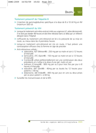 GUMC-2009        16/02/09              10:02           Page 183




                                                                               Divers > 183

     Tr a i t e m e n t p r é v e n t i f d e l ' h é p a t i t e B
     c L’injection de gammaglobulines spécifique à la dose de 8 à 10 UI/ Kg en IM
         (maximum 500 UI)
     Tr a i t e m e n t p r é v e n t i f d u V I H
     c Lorsque le traitement anti-rétro-viral est initié aux urgences (cf. arbre décisionnel),
       il ne doit pas éxéder 48 heures et doit être réévalué dans ce délai par un référent
       désigné dans l’hôpital
     c L’efficacité du traitement anti-rétroviral est lié à la précocité de sa mise en
       route, au mieux dans les 4 premières heures
     c Lorsqu’un traitement anti-rétroviral est mis en route, il faut prévoir une
       contraception efficace chez la femme en âge de procréer
     c Anti-rétroviraux utilisés :
              ¼ zidovudine, AZT (Rétrovir®) : 250 mg per os matin et soir à 12 heures
                 d’intervalle
              ¼ lamivudine, 3TC (Epivir®) : 150 mg per os matin et soir à 12 heures
                 d’intervalle
              ¼ Combivir® utilisé préférentiellement est une combinaison des deux
                 précédents et s’utilise à la dose d’une gel. matin et soir
              ¼ indinavir (Crixivan®) : 800 mg per os à jeun trois fois par jour à 8
                 heures d’intervalle
              ¼ stavudine, d4T (Zerit®) : 40mg per os toutes les 12 heures pour
                 patients > 60 kg
              ¼ didanosine, ddI (Videx®) : 400 mg par jour en une ou deux prises
                 per os pour patient > à 60 kg
     c Surveiller les transaminases et de la NFS




                                                    Guide des urgences médico-chirurgicales f 2009
 