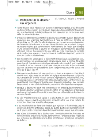 GUMC-2009    16/02/09        10:02      Page 185




                                                                    Divers > 185
                                                      J.L. Lejonc, E. Roupie, E. Hinglais
     5 c Tr a i t e m e n t d e l a d o u l e u r
            aux urgences
     c Toute douleur aiguë nécessite un diagnostic étiologique précis, d'où découlera
       un traitement en rapport avec la cause. Cependant, la nécessité d'entreprendre
       des investigations à but diagnostique ne doit pas entrer en concurrence avec
       celle de traiter la douleur.
     c L'existence et le retentissement de la douleur doivent être évalués dès l'arrivée
       du patient aux urgences, éventuellement à l'aide de différentes échelles. La
       plus utilisée est l'Echelle Visuelle Analogique, qui permet une auto-évaluation
       de l'intensité de la douleur et surtout de son évolution par le patient. Lorsque
       le patient ne peut pas communiquer normalement, en raison par exemple
       d'une confusion mentale, la douleur est évaluée par les manifestations gestuelles
       attestant celle-ci. Contrairement à une idée qui reste répandue, le contrôle
       de la douleur aux urgences ne perturbe pas la qualité du diagnostic, y compris
       dans les douleurs abdominales.
     c Les médicaments utilisés pour le traitement de la douleur aux urgences sont,
       en premier lieu, les antalgiques dits périphériques, dont le chef de file est le
       paracétamol. Il peut être administré par voie orale, à la dose de 1 g renouvelable
       toutes les 6 heures. Lorsque la voie orale n'est pas autorisée, le propacétamol
       (qui est catabolisé en paracétamol dans l'organisme) peut être utilisé à la
       dose de 2 g par voie IV.
     c Dans certaines douleurs fréquemment rencontrées aux urgences, il est établi
       que les AINS injectables ont un effet antalgique très remarquable qui justifie
       leur utilisation en premier recours (coliques néphrétiques, douleurs dentaires,
       douleurs pelviennes (dysménorrhée) et douleurs pleurales). Contrairement au
       paracétamol, ces médicaments présentent des contre-indications (par exemple
       la grossesse) et des effets indésirables, notamment le risque hémorragique.
     c Lorsque la douleur ne peut être contrôlée par les antalgiques périphériques,
       et dans les douleurs viscérales profondes (IDM), on fait appel aux antalgiques
       centraux, et tout particulièrement à la morphine, qui est l'antalgique de référence
       de cette famille.
     c La voie IV est la voie la plus rapide et la plus fiable, les voies intramusculaires
       ou sous cutanées ayant une résorption irrégulière et la voie orale (sulfate de
       morphine) étant mal adaptée à l'urgence.
     c Il est recommandé de faire une titration par injection IV fractionnée jusqu'à
       obtention de l'effet antalgique désiré. La durée d'action de la morphine est
       de 4 heures et les réinjection doivent être administrées autant que nécessaire.
     c Les autres traitements de la douleur sont l'immobilisation des fractures, et
       l'utilisation des anesthésies locales, et notamment l'anesthésie loco-régionale
       par technique du bloc (bloc crural, bloc périphérique, anesthésie tronculaire
       de la face).

                                      Guide des urgences médico-chirurgicales f 2009
 