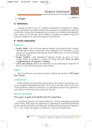 GUMC-2009         16/02/09               10:01           Page 19




                                                                  Douleurs thoraciques >                       19
                                                                                                       J.L. Mégnien
      2 c Angor

     A - Définition

         L'angine de poitrine est un syndrome douloureux thoracique en rapport
     avec une insuffisance du débit coronaire face aux besoins en oxygène du myocarde.
     La difficulté n'est pas tant le diagnostic qui est basé sur la clinique (interrogatoire),
     mais surtout sur le pronostic (angor stable ou instable) qui guidera la prise en
     charge du patient aux urgences (urgence coronarienne).

     B - Points importants

     Diagnostic
     c A n g o r s t a b l e : dans sa forme typique (douleur thoracique brutale, intense,
       rétrosternale en barre, constrictive, avec irradiations aux mâchoires, au bras
       gauche, et aux poignets) cette douleur brève (inférieure à 15 mn) est sensible
       aux dérivés nitrés.
     c A n g o r i n s t a b l e : cette appellation regroupe l'angor de novo (<2 mois),
       l'angor sévère ou accéléré (> 3 fois/j), et l'angor de repos. D a n s c e c a d re
       l'hospitalisation d'urgence s'impose.
     c L'ECG per- c r i t i q u e permet d'authentifier un sous-décalage du segment ST
       dans au moins deux dérivations concordantes.

     Pièges
           Dans l'insuffisance coronarienne aiguë, en dehors des douleurs, l'ECG peut
     ê t re n o r m a l .

     Cas particulier
          Angor spastique de Prinzmetal caractérisé par des douleurs spontanées, noc-
     turnes survenant habituellement entre 3 et 5 heures du matin avec un ECG per-
     critique (difficile à obtenir) montrant un sus-décalage important du segment ST
     avec signe en miroir mais sans onde Q de nécrose.

     Éléments de gravité
     To u t a n g o r s u s p e c t d ' i n s t a b i l i t é d o i t ê t re h o s p i t a l i s é .

         Les signes de gravité d'un angor instable sont : douleur thoracique prolongée
     (>20 minutes), OAP, angor avec apparition ou majoration d'un souffle d'insuffisance
     mitrale, douleur thoracique de repos avec modifications dynamiques du segment
     ST > 1 mm, angor avec galop ou crépitants, angor avec hypotension.



                                                      Guide des urgences médico-chirurgicales f 2009
 
