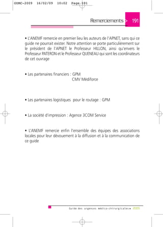 GUMC-2009   16/02/09     10:02    Page 191




                                              Remerciements > 191


     • L’ANEMF remercie en premier lieu les auteurs de l’APNET, sans qui ce
     guide ne pourrait exister. Notre attention se porte particulièrement sur
     le président de l’APNET le Professeur HILLON, ainsi qu’envers le
     Professeur PATERON et le Professeur QUENEAU qui sont les coordinateurs
     de cet ouvrage


     • Les partenaires financiers : GPM
                                    CMV Médiforce



     • Les partenaires logistiques pour le routage : GPM


     • La société d’impression : Agence 3COM Service


     • L’ANEMF remercie enfin l’ensemble des équipes des associations
     locales pour leur dévouement à la diffusion et à la communication de
     ce guide




                                 Guide des urgences médico-chirurgicales f 2009
 