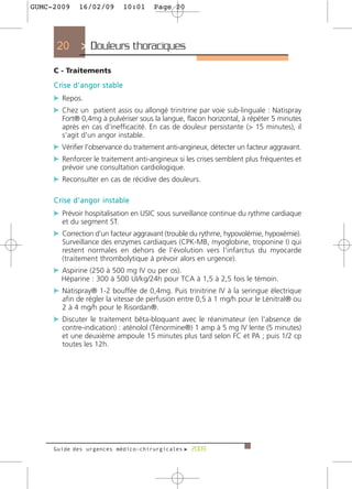 GUMC-2009    16/02/09       10:01     Page 20




     20       > Douleurs thoraciques
     C - Traitements
     Crise d’angor stable
     c Repos.
     c Chez un patient assis ou allongé trinitrine par voie sub-linguale : Natispray
       Fort® 0,4mg à pulvériser sous la langue, flacon horizontal, à répéter 5 minutes
       après en cas d'inefficacité. En cas de douleur persistante (> 15 minutes), il
       s'agit d'un angor instable.
     c Vérifier l'observance du traitement anti-angineux, détecter un facteur aggravant.
     c Renforcer le traitement anti-angineux si les crises semblent plus fréquentes et
       prévoir une consultation cardiologique.
     c Reconsulter en cas de récidive des douleurs.

     Crise d’angor instable
     c Prévoir hospitalisation en USIC sous surveillance continue du rythme cardiaque
       et du segment ST.
     c Correction d'un facteur aggravant (trouble du rythme, hypovolémie, hypoxémie).
       Surveillance des enzymes cardiaques (CPK-MB, myoglobine, troponine I) qui
       restent normales en dehors de l'évolution vers l'infarctus du myocarde
       (traitement thrombolytique à prévoir alors en urgence).
     c Aspirine (250 à 500 mg IV ou per os).
       Héparine : 300 à 500 UI/kg/24h pour TCA à 1,5 à 2,5 fois le témoin.
     c Natispray® 1-2 bouffée de 0,4mg. Puis trinitrine IV à la seringue électrique
       afin de régler la vitesse de perfusion entre 0,5 à 1 mg/h pour le Lénitral® ou
       2 à 4 mg/h pour le Risordan®.
     c Discuter le traitement bêta-bloquant avec le réanimateur (en l'absence de
       contre-indication) : aténolol (Ténormine®) 1 amp à 5 mg IV lente (5 minutes)
       et une deuxième ampoule 15 minutes plus tard selon FC et PA ; puis 1/2 cp
       toutes les 12h.




     Guide des urgences médico-chirurgicales f 2009
 