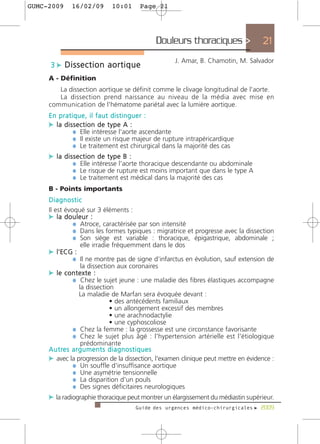 GUMC-2009    16/02/09       10:01     Page 21




                                            Douleurs thoraciques >                 21
                                                   J. Amar, B. Chamotin, M. Salvador
     3 c Dissection aortique
     A - Définition
        La dissection aortique se définit comme le clivage longitudinal de l'aorte.
        La dissection prend naissance au niveau de la média avec mise en
     communication de l'hématome pariétal avec la lumière aortique.
     En pratique, il faut distinguer :
     c la dissection de type A :
             ¼ Elle intéresse l'aorte ascendante
             ¼ Il existe un risque majeur de rupture intrapéricardique
             ¼ Le traitement est chirurgical dans la majorité des cas
     c la dissection de type B :
             ¼ Elle intéresse l'aorte thoracique descendante ou abdominale
             ¼ Le risque de rupture est moins important que dans le type A
             ¼ Le traitement est médical dans la majorité des cas
     B - Points importants
     Diagnostic
     Il est évoqué sur 3 éléments :
     c la douleur :
                ¼ Atroce, caractérisée par son intensité
                ¼ Dans les formes typiques : migratrice et progresse avec la dissection
                ¼ Son siège est variable : thoracique, épigastrique, abdominale ;
                     elle irradie fréquemment dans le dos
     c l'ECG :
                ¼ Il ne montre pas de signe d’infarctus en évolution, sauf extension de
                     la dissection aux coronaires
     c le contexte :
                ¼ Chez le sujet jeune : une maladie des fibres élastiques accompagne
                    la dissection
                    La maladie de Marfan sera évoquée devant :
                                  • des antécédents familiaux
                                  • un allongement excessif des membres
                                  • une arachnodactylie
                                  • une cyphoscoliose
                ¼ Chez la femme : la grossesse est une circonstance favorisante
                ¼ Chez le sujet plus âgé : l'hypertension artérielle est l'étiologique
                     prédominante
     A u t re s a r g u m e n t s d i a g n o s t i q u e s
     c avec la progression de la dissection, l'examen clinique peut mettre en évidence :
                ¼ Un souffle d'insuffisance aortique
                ¼ Une asymétrie tensionnelle
                ¼ La disparition d'un pouls
                ¼ Des signes déficitaires neurologiques
     c la radiographie thoracique peut montrer un élargissement du médiastin supérieur.
                                     Guide des urgences médico-chirurgicales f 2009
 
