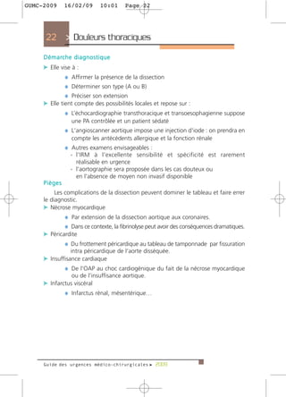 GUMC-2009       16/02/09             10:01    Page 22




      22         > Douleurs thoraciques
     D é m a rc h e d i a g n o s t i q u e
     c Elle vise à :
              ¼ Affirmer la présence de la dissection
              ¼ Déterminer son type (A ou B)
              ¼ Préciser son extension
     c Elle tient compte des possibilités locales et repose sur :
              ¼ L’échocardiographie transthoracique et transoesophagienne suppose
                    une PA contrôlée et un patient sédaté
                 ¼ L'angioscanner aortique impose une injection d'iode : on prendra en
                    compte les antécédents allergique et la fonction rénale
                 ¼ Autres examens envisageables :
                    - l'IRM à l'excellente sensibilité et spécificité est rarement
                      réalisable en urgence
                    - l'aortographie sera proposée dans les cas douteux ou
                      en l'absence de moyen non invasif disponible
     Pièges
          Les complications de la dissection peuvent dominer le tableau et faire errer
     le diagnostic.
     c Nécrose myocardique
                 ¼ Par extension de la dissection aortique aux coronaires.
                 ¼ Dans ce contexte, la fibrinolyse peut avoir des conséquences dramatiques.
     c Péricardite
             ¼ Du frottement péricardique au tableau de tamponnade par fissuration
                    intra péricardique de l'aorte disséquée.
     c Insuffisance cardiaque
             ¼ De l'OAP au choc cardiogénique du fait de la nécrose myocardique
                    ou de l'insuffisance aortique.
     c Infarctus viscéral
             ¼ Infarctus rénal, mésentérique…




     Guide des urgences médico-chirurgicales f 2009
 
