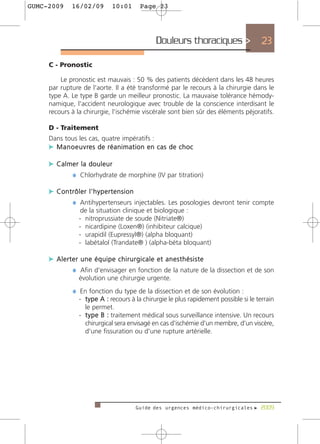 GUMC-2009      16/02/09           10:01        Page 23




                                                       Douleurs thoraciques >            23

     C - Pronostic

         Le pronostic est mauvais : 50 % des patients décèdent dans les 48 heures
     par rupture de l'aorte. Il a été transformé par le recours à la chirurgie dans le
     type A. Le type B garde un meilleur pronostic. La mauvaise tolérance hémody-
     namique, l'accident neurologique avec trouble de la conscience interdisant le
     recours à la chirurgie, l'ischémie viscérale sont bien sûr des éléments péjoratifs.

     D - Traitement
     Dans tous les cas, quatre impératifs :
     c M a n o e u v re s d e r é a n i m a t i o n e n c a s d e c h o c

     c Calmer la douleur
           ¼ Chlorhydrate de morphine (IV par titration)

     c Contrôler l'hypertension
           ¼ Antihypertenseurs injectables. Les posologies devront tenir compte
                    de la situation clinique et biologique :
                   - nitroprussiate de soude (Nitriate®)
                   - nicardipine (Loxen®) (inhibiteur calcique)
                   - urapidil (Eupressyl®) (alpha bloquant)
                   - labétalol (Trandate® ) (alpha-béta bloquant)

     c Alerter une équipe chirurgicale et anesthésiste
            ¼ Afin d'envisager en fonction de la nature de la dissection et de son
                   évolution une chirurgie urgente.
                ¼ En fonction du type de la dissection et de son évolution :
                   - type A : recours à la chirurgie le plus rapidement possible si le terrain
                     le permet.
                   - t y p e B : traitement médical sous surveillance intensive. Un recours
                     chirurgical sera envisagé en cas d'ischémie d'un membre, d'un viscère,
                     d'une fissuration ou d'une rupture artérielle.




                                             Guide des urgences médico-chirurgicales f 2009
 