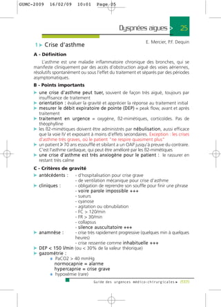 GUMC-2009       16/02/09           10:01        Page 25




                                                                Dyspnées aigues >                         25
                                                                                  E. Mercier, P.F. Dequin
      1 c Crise d’asthme
     A - Définition
         L’asthme est une maladie inflammatoire chronique des bronches, qui se
     manifeste cliniquement par des accès d'obstruction aiguë des voies aériennes,
     résolutifs spontanément ou sous l'effet du traitement et séparés par des périodes
     asymptomatiques.
     B - Points importants
     c u n e c r i s e d ' a s t h m e p e u t t u e r, souvent de façon très aiguë, toujours par
        insuffisance de traitement
     c o r i e n t a t i o n : évaluer la gravité et apprécier la réponse au traitement initial
     c m e s u re r l e d é b i t e x p i r a t o i re d e p o i n t e ( D E P ) = peak flow, avant et après
        traitement
     c t r a i t e m e n t e n u r g e n c e = oxygène, ß2-mimétiques, corticoïdes. Pas de
        théophylline
     c les ß2-mimétiques doivent être administrés par n é b u l i s a t i o n, aussi efficace
       que la voie IV et exposant à moins d'effets secondaires. Exception : les crises
       d'asthme très graves, où le patient "ne respire quasiment plus"
     c un patient 70 ans essoufflé et sibilant a un OAP jusqu'à preuve du contraire.
       C'est l'asthme cardiaque, qui peut être amélioré par les ß2-mimétiques
     c u n e c r i s e d ' a s t h m e e s t t r è s a n x i o g è n e p o u r l e p a t i e n t : le rassurer en
       restant très calme
     C - Critères de gravité
     c a n t é c é d e n t s : - d'hospitalisation pour crise grave
                                  - de ventilation mécanique pour crise d'asthme
     c cliniques :                - obligation de reprendre son souffle pour finir une phrase
                                  - v o i re p a ro l e i m p o s s i b l e + + +
                                  - sueurs
                                  - cyanose
                                  - agitation ou obnubilation
                                  - FC > 120/min
                                  - FR > 30/min
                                  - collapsus
                                  - s i l e n c e a u s c u l t a t o i r e +++
     c anamnèse :                 - crise très rapidement progressive (quelques min à quelques
                                  heures)
                                  - crise ressentie comme i n h a b i t u e l l e + + +
     c DEP < 150 l/min (ou < 30% de la valeur théorique)
     c gazométrie :
                ¼ PaCO2 > 40 mmHg
                   normocapnie = alarme
                   h y p e rc a p n i e = c r i s e g r a v e
                ¼ hypoxémie (rare)
                                              Guide des urgences médico-chirurgicales f 2009
 
