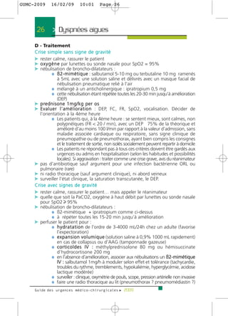 GUMC-2009     16/02/09         10:01       Page 26




      26       > Dyspnées aigues >
     D - Traitement
     Crise simple sans signe de gravité
     c rester calme, rassurer le patient
     c o x y g è n e par lunettes ou sonde nasale pour SpO2 = 95%
     c nébulisation de broncho-dilatateurs :
                ¼ ß 2 - m i m é t i q u e : salbutamol 5-10 mg ou terbutaline 10 mg ramenés
                    à 5mL avec une solution saline et délivrés avec un masque facial de
                    nébulisation pneumatique relié à l'air
                ¼ mélangé à un anticholinergique : ipratropium 0,5 mg
                ¼ cette nébulisation étant répétée toutes les 20-30 min jusqu'à amélioration
                    (DEP)
     c p re d n i s o n e 1 m g / k g p e r o s
     c E v a l u e r l ' a m é l i o r a t i o n : DEP, FC, FR, SpO2, vocalisation. Décider de
       l'orientation à la 4ème heure
                ¼ Les patients qui, à la 4ème heure : se sentent mieux, sont calmes, non
                    polypnéïques (FR < 20 / min), avec un DEP 75% de la théorique et
                    amélioré d'au moins 100 l/min par rapport à la valeur d'admission, sans
                    maladie associée cardiaque ou respiratoire, sans signe clinique de
                    pneumopathie ou de pneumothorax, ayant bien compris les consignes
                    et le traitement de sortie, non isolés socialement peuvent repartir à domicile
                ¼ Les patients ne répondant pas à tous ces critères doivent être gardés aux
                    urgences ou admis en hospitalisation (selon les habitudes et possibilités
                    locales). Si aggravation : traiter comme une crise grave, avis du réanimateur
     c pas d'antibiotique sauf argument pour une infection bactérienne ORL ou
       pulmonaire (rare)
     c ni radio thoracique (sauf argument clinique), ni abord veineux
     c surveiller l'état clinique, la saturation transcutanée, le DEP.
     Crise avec signes de gravité
     c rester calme, rassurer le patient… mais appeler le réanimateur
     c quelle que soit la PaCO2, oxygène à haut débit par lunettes ou sonde nasale
       pour SpO2 95%
     c nébulisation de broncho-dilatateurs :
                ¼ ß2-mimétique + ipratropium comme ci-dessus
                ¼ à répéter toutes les 15-20 min jusqu'à amélioration
     c perfuser le patient pour :
                ¼ h y d r a t a t i o n de l'ordre de 3-4000 mL/24h chez un adulte (favorise
                    l'expectoration)
                ¼ e x p a n s i o n v o l u m i q u e (solution saline à 0,9% 1000 mL rapidement)
                    en cas de collapsus ou d'AAG (tamponnade gazeuse)
                ¼ c o r t i c o ï d e s I V : méthylprednisolone 80 mg ou hémisuccinate
                    d'hydrocortisone 200 mg
                ¼ en l'absence d'amélioration, associer aux nébulisations un ß2-mimétique
                    IV : salbutamol 1mg/h à moduler selon effet et tolérance (tachycardie,
                    troubles du rythme, tremblements, hypokaliémie, hyperglycémie, acidose
                    lactique modérée)
                ¼ surveiller : clinique, oxymétrie de pouls, scope, pression artérielle non invasive
                ¼ faire une radio thoracique au lit (pneumothorax ? pneumomédiastin ?)
     Guide des urgences médico-chirurgicales f 2009
 