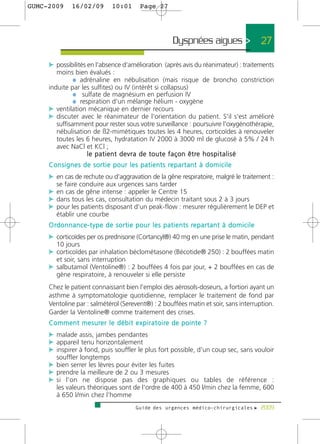 GUMC-2009        16/02/09             10:01          Page 27




                                                                       Dyspnées aigues >                             27

     c possibilités en l'absence d'amélioration (après avis du réanimateur) : traitements
        moins bien évalués :
               ¼ adrénaline en nébulisation (mais risque de broncho constriction
     induite par les sulfites) ou IV (intérêt si collapsus)
               ¼ sulfate de magnésium en perfusion IV
               ¼ respiration d'un mélange hélium - oxygène
     c ventilation mécanique en dernier recours
     c discuter avec le réanimateur de l'orientation du patient. S'il s'est amélioré
        suffisamment pour rester sous votre surveillance : poursuivre l'oxygénothérapie,
        nébulisation de ß2-mimétiques toutes les 4 heures, corticoïdes à renouveler
        toutes les 6 heures, hydratation IV 2000 à 3000 ml de glucosé à 5% / 24 h
        avec NaCl et KCl ;
                    l e p a t i e n t d e v r a d e t o u t e f a ç o n ê t re h o s p i t a l i s é
     C o n s i g n e s d e s o r t i e p o u r l e s p a t i e n t s re p a r t a n t à d o m i c i l e
     c en cas de rechute ou d'aggravation de la gêne respiratoire, malgré le traitement :
         se faire conduire aux urgences sans tarder
     c en cas de gêne intense : appeler le Centre 15
     c dans tous les cas, consultation du médecin traitant sous 2 à 3 jours
     c pour les patients disposant d'un peak-flow : mesurer régulièrement le DEP et
         établir une courbe
     O rd o n n a n c e - t y p e d e s o r t i e p o u r l e s p a t i e n t s re p a r t a n t à d o m i c i l e
     c corticoïdes per os prednisone (Cortancyl®) 40 mg en une prise le matin, pendant
         10 jours
     c corticoïdes par inhalation béclométasone (Bécotide® 250) : 2 bouffées matin
         et soir, sans interruption
     c salbutamol (Ventoline®) : 2 bouffées 4 fois par jour, + 2 bouffées en cas de
         gène respiratoire, à renouveler si elle persiste
     Chez le patient connaissant bien l'emploi des aérosols-doseurs, a fortiori ayant un
     asthme à symptomatologie quotidienne, remplacer le traitement de fond par
     Ventoline par : salmétérol (Serevent®) : 2 bouffées matin et soir, sans interruption.
     Garder la Ventoline® comme traitement des crises.
     C o m m e n t m e s u re r l e d é b i t e x p i r a t o i re d e p o i n t e ?
     c malade assis, jambes pendantes
     c appareil tenu horizontalement
     c inspirer à fond, puis souffler le plus fort possible, d'un coup sec, sans vouloir
         souffler longtemps
     c bien serrer les lèvres pour éviter les fuites
     c prendre la meilleure de 2 ou 3 mesures
     c si l'on ne dispose pas des graphiques ou tables de référence :
         les valeurs théoriques sont de l'ordre de 400 à 450 l/min chez la femme, 600
         à 650 l/min chez l'homme
                                                   Guide des urgences médico-chirurgicales f 2009
 