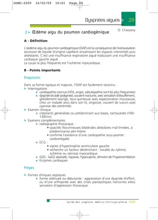 GUMC-2009     16/02/09      10:01      Page 29




                                                   Dyspnées aigues > 29
                                                                            O. Chassany
     2 c Œ d è m e a i g u d u p o u m o n c a rd i o g é n i q u e

     A - Définition

     L'œdème aigu du poumon cardiogénique (OAP) est la conséquence de l'extravasation
     excessive de liquide d'origine capillaire envahissant les espaces interstitiels puis
     alvéolaires. C'est une insuffisance respiratoire aiguë traduisant une insuffisance
     cardiaque gauche aiguë.
     La cause la plus fréquente est l'ischémie myocardique.

     B - Points importants

     Diagnostic

     Dans sa forme typique et majeure, l'OAP est facilement reconnu :
     c Interrogatoire
             ¼ cardiopathie connue (HTA, angor, valvulopathie sont les plus fréquentes)
             ¼ dyspnée brutale (polypnée), souvent nocturne, avec sensation d'étouffement,
              grésillement laryngé, toux quinteuse avec expectoration mousseuse,
              chez un malade assis dans son lit, angoissé, couvert de sueurs avec
              cyanose des extrémités
     c Examen clinique
           ¼ crépitants généralisés ou prédominant aux bases, tachycardie (100-
              130/mn)
     c Examens complémentaires
           ¼ radiographie thoracique :
                    • opacités floconneuses bilatérales alvéolaires mal limitées, à
                      prédominance péri-hilaire
                    • confirme l'existence d'une cardiopathie sous-jacente :
                      cardiomégalie
           ¼ ECG :
                    • signes d'hypertrophie ventriculaire gauche
                    • recherche un facteur déclenchant : trouble du rythme,
                      ischémie ou nécrose myocardique
           ¼ GDS : SaO2 abaissée, hypoxie, hypocapnie, témoins de l’hyperventilation
           ¼ Enzymes cardiaques
     Pièges

     c Formes cliniques atypiques
           ¼ forme atténuée ou débutante : aggravation d'une dyspnée d'effort,
                ou d'une orthopnée avec des crises paroxystiques nocturnes et/ou
                sensation d'oppression thoracique.



                                     Guide des urgences médico-chirurgicales f 2009
 