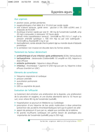 GUMC-2009         16/02/09                10:01        Page 31




                                                                  Dyspnées aigues >             31

     Aux urgences
     c position assise, jambes pendantes
     c oxygénothérapie à fort débit (6 à 10 L/mn) par sonde nasale
     c voie d'abord veineuse, garde veine : glucosé à 5% (500 cc/24h) avec 2
         ampoules de KCI/24h
     c diurétique d'action rapide par voie IV : 80 mg de furosémide (Lasilix®, amp
         20 mg) à renouveler si nécessaire 1/2 heure après
     c dérivés nitrés (vasodilatateur veineux) : Lénitral® au PSE (1/2 à 1 mg/h si la
       pression artérielle systolique > 100 mm Hg) ou par voie sublinguale :
       Trinitrine® ou Risordan® 5 mg (2 cp)
     c éventuellement, sonde vésicale chez le patient âgé au moindre doute d'obstacle
       prostatique
     c la ventilation non invasive est discutée dans les formes sévères.
     Tr a i t e m e n t d u f a c t e u r d é c l e n c h a n t
     c antibiothérapie d'une infection après prélèvements (ECBU, hémocultures)
     c t a c h y a r y t h m i e : deslanoside (Cédilanide®) 1/2 amp/8h en IVD, héparine à
         dose efficace
     c e m b o l i e p u l m o n a i re : héparine à dose efficace
     c i n f a rctus : thrombolyse ? aspirine IV (250 mg) puis per os, héparine à dose
         efficace (transfert en USIC)

     Eléments de surveillance
     c fréquence respiratoire et cardiaque
     c pression artérielle
     c auscultation pulmonaire
     c diurèse
     c GDS ou oxymétrie de pouls
     E v a l u a t i o n d e l ' e ff i c a c i t é
     Le traitement doit entraîner une amélioration de la dyspnée, une amélioration
     de la saturation en oxygène, et une diurèse abondante dans la 1/2 heure qui
     suit; sinon refaire 80 mg de furosémide (Lasilix®).
     c hospitalisation se poursuit en Médecine ou Cardiologie
     c prescription d'une héparine de bas poids moléculaire à dose préventive
         (prévention des accidents thromboemboliques) tant que le patient est alité
     c apport de potassium IV puis per os, adapté aux contrôles de la kaliémie
     c les grands insuffisants cardiaques ont parfois besoin de posologies plus
          importantes de furosémide (Lasilix®) jusqu'à 250 mg/j

                                                      Guide des urgences médico-chirurgicales f 2009
 