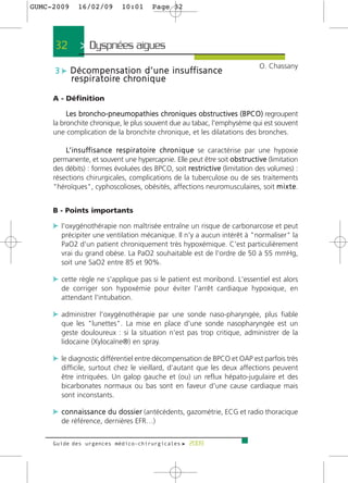 GUMC-2009      16/02/09         10:01        Page 32




      32       > Dyspnées aigues >
                                                                                        O. Chassany
     3 c D é c o m p e n s a t i o n d ’ u n e i n s u ff i s a n c e
            r e s p i r a t o i re c h ro n i q u e

     A - Définition

          Les broncho-pneumopathies chroniques obstructives (BPCO) regroupent
     la bronchite chronique, le plus souvent due au tabac, l'emphysème qui est souvent
     une complication de la bronchite chronique, et les dilatations des bronches.

         L’ i n s u ff i s a n c e re s p i r a t o i re c h ro n i q u e se caractérise par une hypoxie
     permanente, et souvent une hypercapnie. Elle peut être soit o b s t r u c t i v e (limitation
     des débits) : formes évoluées des BPCO, soit re s t r i c t i v e (limitation des volumes) :
     résections chirurgicales, complications de la tuberculose ou de ses traitements
     "héroïques", cyphoscolioses, obésités, affections neuromusculaires, soit m i x t e.


     B - Points importants

     c l'oxygénothérapie non maîtrisée entraîne un risque de carbonarcose et peut
        précipiter une ventilation mécanique. Il n'y a aucun intérêt à "normaliser" la
        PaO2 d'un patient chroniquement très hypoxémique. C'est particulièrement
        vrai du grand obèse. La PaO2 souhaitable est de l'ordre de 50 à 55 mmHg,
        soit une SaO2 entre 85 et 90%.

     c cette règle ne s'applique pas si le patient est moribond. L'essentiel est alors
        de corriger son hypoxémie pour éviter l'arrêt cardiaque hypoxique, en
        attendant l'intubation.

     c administrer l'oxygénothérapie par une sonde naso-pharyngée, plus fiable
        que les "lunettes". La mise en place d'une sonde nasopharyngée est un
        geste douloureux : si la situation n'est pas trop critique, administrer de la
        lidocaine (Xylocaïne®) en spray.

     c le diagnostic différentiel entre décompensation de BPCO et OAP est parfois très
        difficile, surtout chez le vieillard, d'autant que les deux affections peuvent
        être intriquées. Un galop gauche et (ou) un reflux hépato-jugulaire et des
        bicarbonates normaux ou bas sont en faveur d'une cause cardiaque mais
        sont inconstants.

     c c o n n a i s s a n c e d u d o s s i e r (antécédents, gazométrie, ECG et radio thoracique
        de référence, dernières EFR…)


     Guide des urgences médico-chirurgicales f 2009
 