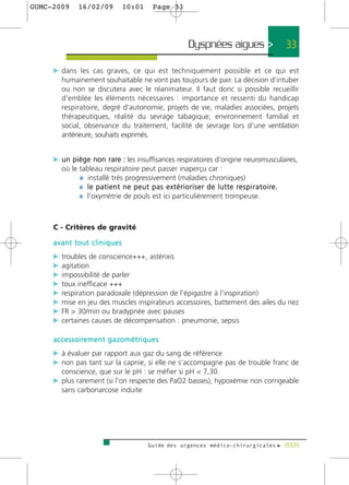 GUMC-2009        16/02/09             10:01           Page 33




                                                                      Dyspnées aigues >                             33

     c dans les cas graves, ce qui est techniquement possible et ce qui est
         humainement souhaitable ne vont pas toujours de pair. La décision d'intuber
         ou non se discutera avec le réanimateur. Il faut donc si possible recueillir
         d'emblée les éléments nécessaires : importance et ressenti du handicap
         respiratoire, degré d'autonomie, projets de vie, maladies associées, projets
         thérapeutiques, réalité du sevrage tabagique, environnement familial et
         social, observance du traitement, facilité de sevrage lors d'une ventilation
         antérieure, souhaits exprimés.


     c un piège non rare : les insuffisances respiratoires d'origine neuromusculaires,
         où le tableau respiratoire peut passer inaperçu car :
               ¼ installé très progressivement (maladies chroniques)
               ¼ l e p a t i e n t n e p e u t p a s e x t é r i o r i s e r d e l u t t e re s p i r a t o i re.
               ¼ l'oxymétrie de pouls est ici particulièrement trompeuse.


     C - Critères de gravité

     avant tout cliniques
     c troubles de conscience+++, astérixis
     c agitation
     c impossibilité de parler
     c toux inefficace +++
     c respiration paradoxale (dépression de l'épigastre à l'inspiration)
     c mise en jeu des muscles inspirateurs accessoires, battement des ailes du nez
     c FR > 30/min ou bradypnée avec pauses
     c certaines causes de décompensation : pneumonie, sepsis

     a c c e s s o i re m e n t g a z o m é t r i q u e s
     c à évaluer par rapport aux gaz du sang de référence
     c non pas tant sur la capnie, si elle ne s'accompagne pas de trouble franc de
         conscience, que sur le pH : se méfier si pH < 7,30.
     c plus rarement (si l'on respecte des PaO2 basses), hypoxémie non corrigeable
         sans carbonarcose induite




                                                   Guide des urgences médico-chirurgicales f 2009
 