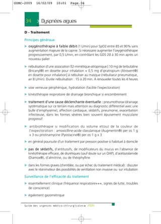 GUMC-2009         16/02/09               10:01           Page 34




      34           > Dyspnées aigues >
     D - Traitement

     Principes généraux
     c o x y g é n o t h é r a p i e à f a i b l e d é b i t (1 L/min) pour SpO2 entre 85 et 90% sans
         augmentation majeure de la capnie. Si nécessaire augmenter l'oxygénothérapie
         progressivement, par 0,5 L/min, en contrôlant les GDS 20 à 30 min après un
         nouveau palier

     c nébulisation d'une association ß2-mimétique-atropinique [ 10 mg de terbutaline
         (Bricanyl®) en dosette pour inhalation + 0,5 mg d'ipratropium (Atrovent®)
         en dosette pour inhalation] à nébuliser au masque (nébuliseur pneumatique,
         air 8 L/min). Durée nébulisation : 15 à 20 min. A renouveler toutes les 4 heures

     c voie veineuse périphérique, hydratation (facilite l'expectoration)
     c kinésithérapie respiratoire de drainage bronchique si encombrement

     c traitement d'une cause déclenchante éventuelle : pneumothorax (drainage
         systématique sur ce terrain mais attention au diagnostic différentiel avec une
         bulle d'emphysème), affection cardiaque, sédatifs, pneumonie, exacerbation
         infectieuse, dans les formes sévères bien souvent épuisement musculaire
         progressif

     c antibiothérapie si modification du volume et(ou) de la couleur de
          l'expectoration : amoxicilline-acide clavulanique (Augmentin®) per os 1 g
          x 3 ou pristinamycine (Pyostacine®) per os 1 g x 3

     c en général poursuite d'un traitement par pression positive si habituel à domicile

     c p a s d e s é d a t i f s , d'antitussifs, de modificateurs du mucus en l'absence de
         kinésithérapie efficace, de diurétiques (sauf doute sur un OAP), d'acétazolamide
         (Diamox®), d'almitrine, ou de théophylline

     c dans les formes graves (d'emblée, ou par échec du traitement médical) : discuter
         avec le réanimateur des possibilités de ventilation non invasive ou sur intubation

     S u r v e i l l a n c e d e l ' e ff i c a c i t é d u t r a i t e m e n t

     c essentiellement clinique (fréquence respiratoire+++, signes de lutte, troubles
         de conscience)

     c également gazométrique

     Guide des urgences médico-chirurgicales f 2009
 