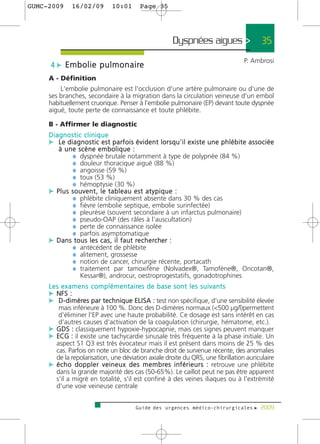 GUMC-2009       16/02/09             10:01         Page 35




                                                                    Dyspnées aigues >                  35
                                                                                                  P. Ambrosi
      4 c E m b o l i e p u l m o n a i re
     A - Définition
         L'embolie pulmonaire est l'occlusion d'une artère pulmonaire ou d'une de
     ses branches, secondaire à la migration dans la circulation veineuse d'un embol
     habituellement cruorique. Penser à l'embolie pulmonaire (EP) devant toute dyspnée
     aiguë, toute perte de connaissance et toute phlébite.

     B - Affirmer le diagnostic
     Diagnostic clinique
     c Le diagnostic est parfois évident lorsqu'il existe une phlébite associée
        à une scène embolique :
              ¼ dyspnée brutale notamment à type de polypnée (84 %)
              ¼ douleur thoracique aiguë (88 %)
              ¼ angoisse (59 %)
              ¼ toux (53 %)
              ¼ hémoptysie (30 %)
     c Plus souvent, le tableau est atypique :
              ¼ phlébite cliniquement absente dans 30 % des cas
              ¼ fièvre (embolie septique, embolie surinfectée)
              ¼ pleurésie (souvent secondaire à un infarctus pulmonaire)
              ¼ pseudo-OAP (des râles à l'auscultation)
              ¼ perte de connaissance isolée
              ¼ parfois asymptomatique
     c D a n s t o u s l e s c a s , i l f a u t re c h e rc h e r :
              ¼ antécédent de phlébite
              ¼ alitement, grossesse
              ¼ notion de cancer, chirurgie récente, portacath
              ¼ traitement par tamoxifène (Nolvadex®, Tamofène®, Oncotan®,
                  Kessar®), androcur, oestroprogestatifs, gonadotrophines
     L e s e x a m e n s c o m p l é m e n t a i re s d e b a s e s o n t l e s s u i v a n t s
     c NFS :
     c D - d i m è res par technique ELISA : test non spécifique, d'une sensibilité élevée
        mais inférieure à 100 %. Donc des D-dimères normaux (<500 µg/l)permettent
        d'éliminer l'EP avec une haute probabilité. Ce dosage est sans intérêt en cas
        d'autres causes d'activation de la coagulation (chirurgie, hématome, etc.).
     c GDS : classiquement hypoxie-hypocapnie, mais ces signes peuvent manquer
     c ECG : il existe une tachycardie sinusale très fréquente à la phase initiale. Un
       aspect S1 Q3 est très évocateur mais il est présent dans moins de 25 % des
       cas. Parfois on note un bloc de branche droit de survenue récente, des anomalies
       de la repolarisation, une déviation axiale droite du QRS, une fibrillation auriculaire
     c é c h o d o p p l e r v e i n e u x d e s m e m b re s i n f é r i e u r s : retrouve une phlébite
       dans la grande majorité des cas (50-65%). Le caillot peut ne pas être apparent
       s'il a migré en totalité, s'il est confiné à des veines iliaques ou à l'extrémité
       d'une voie veineuse centrale


                                                 Guide des urgences médico-chirurgicales f 2009
 