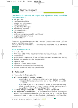 GUMC-2009       16/02/09            10:01        Page 38




      38         > Dyspnées aigues >
     L ' e x i s t e n c e d e f a c t e u r s d e r i s q u e d o i t é g a l e m e n t f a i re c o n s i d é re r
     l'hospitalisation :
     c âge > 65 ans
     c insuffisance cardiaque
     c maladie cérébrovasculaire
     c insuffisance rénale
     c hépatopathie chronique
     c diabète non équilibré
     c immunodépression
     c drépanocytose
     c antécédent de pneumopathie bactérienne
     c hospitalisation dans l'année
     c vie en institution

     Traitement ambulatoire possible si > 65 ans sans facteur de risque, ou < 65 ans
     avec un seul facteur de risque.
     Hospitalisation recommandée si 1 facteur de risque après 65 ans, et 2 facteurs
     avant 65 ans.
     Appel au réanimateur si :
     c FR > 30 / min
     c PaO2 reste < 60 mmHg malgré oxygénothérapie au masque à haute
     c concentration
     c ou simplement si nécessité d'un débit d'02 > 6 l/min pour obtenir PaO2 > 60 mmHg
     c troubles de conscience ou du comportement
     c signes de choc
     c signes de lutte ou d'épuisement
     c comorbidité sévère (insuffisance viscérale)
     c opacités bilatérales alvéolaires systématisées

     D - Traitement
     Si traitement ambulatoire possible
     c Antibiothérapie fonction du contexte :
              ¼ adulte 40 ans et(ou) comorbidités, a fortiori si début brutal et
                       image systématisée : amoxicilline per os 1 g x 3 / 24 h pendant 7
                       à 14 jours
                     ¼ adulte < 40 ans sans comorbidités, a fortiori si contexte épidémique,
                     début moins brutal, signes extrarespiratoires, image non systématisée
                     ou syndrome interstitiel : macrolide pendant 14 jours
     c c o n t r ô l e c l i n i q u e i m p é r a t i f à l a 7 2 è m e h e u re d e t r a i t e m e n t
     c en l'absence d'amélioration à 72 h: soit inverser le choix initial, soit élargir en
       réalisant une bithérapie amoxicilline + macrolide, ou une monothérapie active
       sur pneumocoque et atypique : levofloxacine, moxifloxacine, telithromycine.

     Guide des urgences médico-chirurgicales f 2009
 