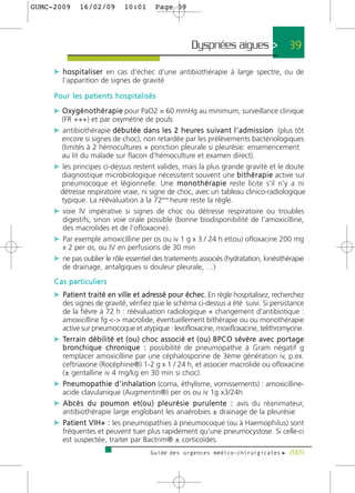 GUMC-2009       16/02/09             10:01          Page 39




                                                                     Dyspnées aigues >                             39

     c h o s p i t a l i s e r en cas d'échec d'une antibiothérapie à large spectre, ou de
         l'apparition de signes de gravité

     Pour les patients hospitalisés

     c O x y g é n o t h é r a p i e pour PaO2 = 60 mmHg au minimum, surveillance clinique
        (FR +++) et par oxymétrie de pouls
     c antibiothérapie d é b u t é e d a n s l e s 2 h e u re s s u i v a n t l ' a d m i s s i o n (plus tôt
       encore si signes de choc), non retardée par les prélèvements bactériologiques
       (limités à 2 hémocultures + ponction pleurale si pleurésie: ensemencement
       au lit du malade sur flacon d'hémoculture et examen direct).
     c les principes ci-dessus restent valides, mais la plus grande gravité et le doute
       diagnostique microbiologique nécessitent souvent une b i t h é r a p i e active sur
       pneumocoque et légionnelle. Une m o n o t h é r a p i e reste licite s'il n'y a ni
      détresse respiratoire vraie, ni signe de choc, avec un tableau clinico-radiologique
       typique. La réévaluation à la 72ème heure reste la règle.
     c voie IV impérative si signes de choc ou détresse respiratoire ou troubles
       digestifs; sinon voie orale possible (bonne biodisponibilité de l'amoxicilline,
       des macrolides et de l'ofloxacine).
     c Par exemple amoxicilline per os ou iv 1 g x 3 / 24 h et(ou) ofloxacine 200 mg
       x 2 per os, ou IV en perfusions de 30 min
     c ne pas oublier le rôle essentiel des traitements associés (hydratation, kinésithérapie
       de drainage, antalgiques si douleur pleurale, …)
     Cas particuliers
     c Patient traité en ville et adressé pour échec. En règle hospitalisez, recherchez
       des signes de gravité, vérifiez que le schéma ci-dessus a été suivi. Si persistance
       de la fièvre à 72 h : réévaluation radiologique + changement d'antibiotique :
       amoxicilline fg <-> macrolide, éventuellement bithérapie ou ou monothérapie
       active sur pneumocoque et atypique : levofloxacine, moxifloxacine, telithromycine.
     c Te r r a i n d é b i l i t é e t ( o u ) c h o c a s s o c i é e t ( o u ) B P C O s é v è re a v e c p o r t a g e
       b ro n c h i q u e c h ro n i q u e : possibilité de pneumopathie à Gram négatif g
       remplacer amoxicilline par une céphalosporine de 3ème génération iv, p.ex.
       ceftriaxone (Rocéphine®) 1-2 g x 1 / 24 h, et associer macrolide ou ofloxacine
       (± gentalline iv 4 mg/kg en 30 min si choc).
     c P n e u m o p a t h i e d ' i n h a l a t i o n (coma, éthylisme, vomissements) : amoxicilline-
       acide clavulanique (Augmentin®) per os ou iv 1g x3/24h
     c A b c è s d u p o u m o n e t ( o u ) p l e u r é s i e p u r u l e n t e : avis du réanimateur,
       antibiothérapie large englobant les anaérobies ± drainage de la pleurésie
     c P a t i e n t V I H + : les pneumopathies à pneumocoque (ou à Haemophilus) sont
       fréquentes et peuvent tuer plus rapidement qu'une pneumocystose. Si celle-ci
       est suspectée, traiter par Bactrim® ± corticoïdes.
                                                  Guide des urgences médico-chirurgicales f 2009
 