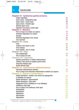 GUMC-2009     16/02/09        10:01       Page 4




      4        > SOMMAIRE
     Chapitre IV : Syndromes génito-urinaires
         Colique néphrétique                                                         64
         Sepsis urinaire : Pyélonéphrite aiguë                                       66
         Sepsis urinaire : Cystite simple                                            68
         Sepsis urinaire : Prostatite aiguë                                          70
         Rétention aiguë d’urine                                                     71
         Diagnostic d’une douleur scrotale aiguë                                     73
     Chapitre V : Malaises
         Prise en charge d’un malaise aux urgences                                   74
         Orientation diagnostique d’un malaise                                       75
         Syncopes                                                                    77
         Orientation diagnostique d’une syncope                                      80
         Crise convulsive                                                            81
     Chapitre VI : Coma
         Coma                                                                        84
         Conduite à tenir devant un coma                                             85
         Arrêt cardiaque                                                             86
         Arrêt cardiaque : prise en charge                                           88
     Chapitre VII : Choc
         Choc anaphylactique                                                         89
         Prise en charge d’un choc                                                   90
     Chapitre VIII : Agitation
         Agitation psychomotrice et sédation médicamenteuse                          91
         Conduite à tenir devant une agitation psycho-motrice                        92
         Intoxication éthylique aiguë                                                93
         Bouffée délirante aiguë                                                     94
     Chapitre IX : Intoxications médicamenteuses
         Intoxication médicamenteuse volontaire                                      95
         Prise en charge d’une intoxication médicamenteuse volontaire aux urgences   97
     Chapitre X : Urgences métaboliques
         Diabète décompensé : conduite à tenir devant une hyperglycémie               98
         Le diabétique aux urgences                                                  101
         Diabète décompensé : Hyperosmolarité                                        102
         Diabète décompensé : Acido-cétose                                           105
         Hypoglycémie (chez le diabétique et le non diabétique)                      108
         Insuffisance rénale aiguë                                                   110
         Prise en charge d’une insuffisance rénale aiguë                             113
         Déshydratation                                                              114
         Hyperkaliémie                                                               116
         Hypokaliemie                                                                118
         Hypercalcémie                                                               120
         Hyponatrémie                                                                122

     Guide des urgences médico-chirurgicales f 2009
 