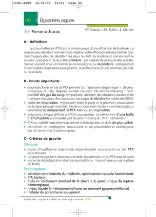 GUMC-2009     16/02/09         10:01       Page 40




      40       > Dyspnées aigues >
                                                          P.F. Dequin, J.M. Halimi, E. Mercier
     6 c Pneumothorax

     A - Définition

         Le pneumothorax (PTX) est la conséquence d'une effraction de la plèvre. La
     pression pleurale étant normalement négative, cette effraction entraîne l'entrée d'air
     dans l'espace pleural, décollant les deux feuillets de la plèvre et comprimant le
     poumon sous-jacent. Il peut être p r i m a i re : par rupture de petites bulles apicales
     (blebs), souvent chez un homme jeune longiligne, ou s e c o n d a i re : complication
     d'une maladie respiratoire sous-jacente, d'un trauma ou d'une ponction pleurale
     ou vasculaire.

     B - Points importants
     c diagnostic facile en cas de PTX primaire (ou "spontané idiopathique") : douleur
       thoracique brutale, dyspnée variable (souvent très bonne tolérance : donc
       i n u t i l i t é d e s g a z d u s a n g), tympanisme, abolition des vibrations vocales et du
       murmure vésiculaire. Bon pronostic mais risque de r é c i d i v e homolatérale (30%).
     c r a d i o e n i n s p i r a t i o n : hyperclarté entre la paroi et le poumon, visualisation
       de la ligne pleurale viscérale. Cliché en expiration forcée (+ en latérocubitus
       controlatéral) u n i q u e m e n t s i P T X n o n v u e n i n s p i r a t i o n.
     c diagnostic clinique difficile si BPCO sous-jacente : se méfier +++ d ' u n e b u l l e
       d ' e m p h y s è m e (=concavité vers la paroi thoracique ; PTX : convexité).
     c PTX sur maladie respiratoire sous-jacente = drainage avec un drain de gros calibre.
     c rechercher un emphysème sous-cutané et un pneumothorax radiologique
       lors de toute crise d'asthme grave.

     C - Critères de gravité
     Cliniques
     c signes d'insuffisance respiratoire aiguë (maladie sous-jacente ou (et) P T X
        sous tension)
     c turgescence jugulaire, déviation trachéale, hypotension, choc (PTX sous tension)
     c signes de déglobulisation (hémopneumothorax : traumatique ou par rupture
       de bride)
     Radiologiques
     c déviation controlatérale du médiastin, aplatissement coupole homolatérale
     c PTX bilatéral
     c bride (= accolement ponctuel de la plèvre à la paroi : risque de rupture
       hémorragique)
     c niveau liquide (= hémopneumothorax ou rarement pyopneumothorax)
     c maladie du parenchyme sous-jacent
     Guide des urgences médico-chirurgicales f 2009
 