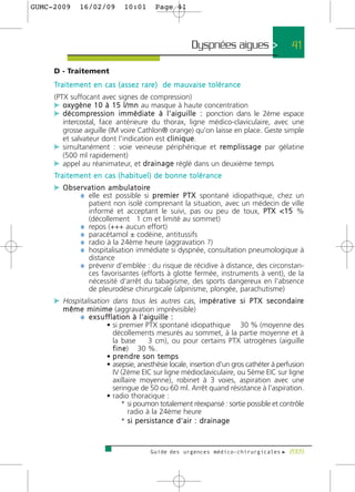 GUMC-2009        16/02/09             10:01          Page 41




                                                                      Dyspnées aigues >          41

     D - Traitement
     Tr a i t e m e n t e n c a s ( a s s e z r a re ) d e m a u v a i s e t o l é r a n c e
     (PTX suffocant avec signes de compression)
     c o x y g è n e 1 0 à 1 5 l / m n au masque à haute concentration
     c d é c o m p re s s i o n i m m é d i a t e à l ' a i g u i l l e : ponction dans le 2ème espace
        intercostal, face antérieure du thorax, ligne médico-claviculaire, avec une
        grosse aiguille (IM voire Cathlon® orange) qu'on laisse en place. Geste simple
        et salvateur dont l'indication est c l i n i q u e.
     c simultanément : voie veineuse périphérique et r e m p l i s s a g e par gélatine
        (500 ml rapidement)
     c appel au réanimateur, et d r a i n a g e réglé dans un deuxième temps
     Tr a i t e m e n t e n c a s ( h a b i t u e l ) d e b o n n e t o l é r a n c e
     c O b s e r v a t i o n a m b u l a t o i re
               ¼ elle est possible si p re m i e r P T X spontané idiopathique, chez un
                     patient non isolé comprenant la situation, avec un médecin de ville
                     informé et acceptant le suivi, pas ou peu de toux, PTX <15 %
                     (décollement 1 cm et limité au sommet)
                 ¼   repos (+++ aucun effort)
                 ¼   paracétamol ± codéine, antitussifs
                 ¼   radio à la 24ème heure (aggravation ?)
                 ¼   hospitalisation immédiate si dyspnée, consultation pneumologique à
                     distance
                 ¼   prévenir d'emblée : du risque de récidive à distance, des circonstan-
                     ces favorisantes (efforts à glotte fermée, instruments à vent), de la
                     nécessité d'arrêt du tabagisme, des sports dangereux en l'absence
                     de pleurodèse chirurgicale (alpinisme, plongée, parachutisme)
     c Hospitalisation dans tous les autres cas, i m p é r a t i v e s i P T X s e c o n d a i re
         m ê m e m i n i m e (aggravation imprévisible)
               ¼ e x s u ff l a t i o n à l ' a i g u i l l e :
                          • si premier PTX spontané idiopathique 30 % (moyenne des
                              décollements mesurés au sommet, à la partie moyenne et à
                              la base           3 cm), ou pour certains PTX iatrogènes (aiguille
                              f i n e) 30 %.
                          • p re n d re s o n t e m p s
                          • asepsie, anesthésie locale, insertion d'un gros cathéter à perfusion
                              IV (2ème EIC sur ligne médioclaviculaire, ou 5ème EIC sur ligne
                              axillaire moyenne), robinet à 3 voies, aspiration avec une
                              seringue de 50 ou 60 ml. Arrêt quand résistance à l'aspiration.
                          • radio thoracique :
                                   * si poumon totalement réexpansé : sortie possible et contrôle
                                      radio à la 24ème heure
                                   * si persistance d'air : drainage



                                                   Guide des urgences médico-chirurgicales f 2009
 