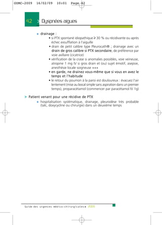 GUMC-2009   16/02/09       10:01         Page 42




     42      > Dyspnées aigues >

            ¼ drainage :
                    • si PTX spontané idiopathique 30 % ou récidivante ou après
                      échec exsufflation à l'aiguille
                    • drain de petit calibre type Pleurocath® ; drainage avec un
                      d r a i n d e g ro s c a l i b re s i P T X s e c o n d a i re , de préférence par
                      voie axillaire (cicatrice)
                    • vérification de la crase si anomalies possibles, voie veineuse,
                      atropine 1 mg IV si gros drain et (ou) sujet émotif, asepsie,
                      anesthésie locale soigneuse +++
                    • e n g a rd e , n e d r a i n e z v o u s - m ê m e q u e s i v o u s e n a v e z l e
                      temps et l'habitude
                    • le retour du poumon à la paroi est douloureux : évacuez l'air
                      lentement (mise au bocal simple sans aspiration dans un premier
                      temps), proparacétamol (commencer par paracétamol IV 1g)

     c Patient venant pour une récidive de PTX
            ¼ hospitalisation systématique, drainage, pleurodèse très probable
               (talc, doxycycline ou chirurgie) dans un deuxième temps




     Guide des urgences médico-chirurgicales f 2009
 