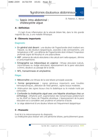 GUMC-2009        16/02/09             10:01         Page 43




                               Syndromes douloureux abdominaux>                                                     43
                                                                                           D. Pateron, C. Barrat
      1 c Sepsis intra abdominal :
             cholescystite aigue
     A - Définition

        Il s'agit d'une inflammation de la vésicule biliaire liée, dans la très grande
     majorité des cas, à une maladie lithiasique.

     B - Éléments importants

     Diagnostic

     c E n g é n é r a l a i s é d e v a n t : une douleur de l'hypochondre droit irradiant vers
       l'épaule, ou des douleurs épigastriques, associées à des vomissements, une
       température à 38°, une défense de l'hypochondre droit inhibant l'inspiration
       profonde (signe de Murphy) et une polynucléose.
     c ASP : présence de calculs vésiculaires si les calculs sont radio-opaques ; élimine
      un pneumopéritoine.
     c É c h o g r a p h i e s u s m é s o c o l i q u e e n u r g e n c e : lithiase vésiculaire (calculs,
         micro-lithiases ou sludge vésiculaire), épaississement de la paroi vésiculaire
         (>3mm), douleurs au passage de la sonde.
     c NFS, transaminases et amylasémie.
     Pièges

     c M é c o n n a î t re une lithiase de la voie biliaire principale associée.
     c F o r m e g a n g r e n e u s e : signes généraux importants avec troubles
        hémodynamiques, altération de l'état général ; signes locaux modestes.
     c Atténuation des signes locaux chez le diabétique ou le malade traité par
        corticoides.
     c C o n f o n d re l a c h o l é c y s t i t e a i g u ë a v e c u n e h é p a t i t e a l c o o l i q u e c h e z u n
      c i r r h o t i q u e : éthylisme actif, augmentation des transaminases prédominant
      sur les ASAT en faveur de l'hépatite alcoolique. L'épaississement de la paroi
      vésiculaire est à considérer avec prudence en présence d'ascite.
     c Le siège abdominal d’une douleur biliaire est fréquemment épigastrique

     C - Pronostic

     Il est lié à la méconnaissance du diagnostic.
     La cholécystite peut évoluer vers une péritonite biliaire, particulièrement grave.



                                                  Guide des urgences médico-chirurgicales f 2009
 