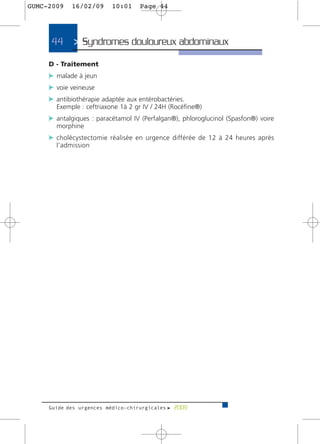 GUMC-2009   16/02/09      10:01    Page 44




     44      > Syndromes douloureux abdominaux>
     D - Traitement
     c malade à jeun
     c voie veineuse
     c antibiothérapie adaptée aux entérobactéries.
       Exemple : ceftriaxone 1à 2 gr IV / 24H (Rocéfine®)
     c antalgiques : paracétamol IV (Perfalgan®), phloroglucinol (Spasfon®) voire
       morphine
     c cholécystectomie réalisée en urgence différée de 12 à 24 heures après
       l’admission




     Guide des urgences médico-chirurgicales f 2009
 