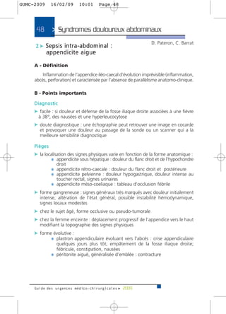 GUMC-2009     16/02/09      10:01     Page 48




     48       > Syndromes douloureux abdominaux>
                                                                  D. Pateron, C. Barrat
     2 c Sepsis intra-abdominal :
            appendicite aigue

     A - Définition
         Inflammation de l’appendice iléo-caecal d’évolution imprévisible (inflammation,
     abcès, perforation) et caractérisée par l’absence de parallélisme anatomo-clinique.

     B - Points importants

     Diagnostic
     c facile : si douleur et défense de la fosse iliaque droite associées à une fièvre
       à 38°, des nausées et une hyperleucocytose
     c doute diagnostique : une échographie peut retrouver une image en cocarde
       et provoquer une douleur au passage de la sonde ou un scanner qui a la
       meilleure sensibilité diagnostique

     Pièges
     c la localisation des signes physiques varie en fonction de la forme anatomique :
             ¼ appendicite sous hépatique : douleur du flanc droit et de l’hypochondre
                droit
              ¼ appendicite rétro-caecale : douleur du flanc droit et postérieure
              ¼ appendicite pelvienne : douleur hypogastrique, douleur intense au
                toucher rectal, signes urinaires
              ¼ appendicite méso-coeliaque : tableau d’occlusion fébrile
     c forme gangreneuse : signes généraux très marqués avec douleur initialement
       intense, altération de l’état général, possible instabilité hémodynamique,
       signes locaux modestes
     c chez le sujet âgé, forme occlusive ou pseudo-tumorale
     c chez la femme enceinte : déplacement progressif de l’appendice vers le haut
       modifiant la topographie des signes physiques
     c forme évolutive :
            ¼ plastron appendiculaire évoluant vers l’abcès : crise appendiculaire
                quelques jours plus tôt; empâtement de la fosse iliaque droite;
                fébricule, constipation, nausées
              ¼ péritonite aiguë, généralisée d’emblée : contracture




     Guide des urgences médico-chirurgicales f 2009
 