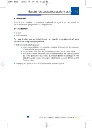 GUMC-2009    16/02/09      10:01      Page 49




                       Syndromes douloureux abdominaux> 49

     C - Pronostic

     Il est lié à la précocité du diagnostic d’appendicite aiguë. Il est plus sévère en
     cas d’appendice gangreneuse ou de péritonite.

     D - Traitement

     c à jeun
     c voie veineuse
     Ne pas traiter par antibiothérapie un sepsis intra-abdominal sans
     o r i e n t a t i o n diagnostique précise
     c le traitement est chirurgical
              ¼ intervention réalisée en urgence en cas de péritonite ou de suspicion
                d'appendicite gangreneuse
             ¼ appendicectomie dans les 12 heures en cas d’appendicite aiguë
             ¼ en cas de plastron appendiculaire, l’antibiothérapie par céphalosporine
                de 3ème génération associée à du métronidazole (Flagyl®) peut être
                débutée après avis du chirurgien (diagnostic souvent difficile avant
                l'intervention)
     c antalgiques : paracétamol IV (Perfalgan®), voire morphine




                                    Guide des urgences médico-chirurgicales f 2009
 