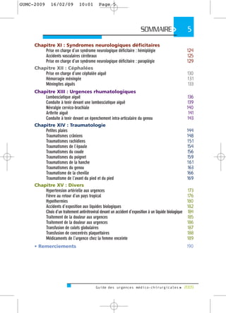 GUMC-2009      16/02/09          10:01       Page 5




                                                                        SOMMAIRE >                    5

     Chapitre XI : Syndromes neurologiques déficitaires
         Prise en charge d’un syndrome neurologique déficitaire : hémiplégie                         124
         Accidents vasculaires cérébraux                                                             125
         Prise en charge d’un syndrome neurologique déficitaire : paraplégie                         129
     Chapitre XII : Céphalées
         Prise en charge d’une céphalée aiguë                                                         130
         Hémorragie méningée                                                                          131
         Méningites aiguës                                                                            133
     Chapitre XIII : Urgences rhumatologiques
         Lombosciatique aiguë                                                                         136
         Conduite à tenir devant une lombosciatique aiguë                                             139
         Névralgie cervico-brachiale                                                                  140
         Arthrite aiguë                                                                                141
         Conduite à tenir devant un épenchement intra-articulaire du genou                            143
     Chapitre XIV : Traumatologie
         Petites plaies                                                                               144
         Traumatismes crâniens                                                                        148
         Traumatismes rachidiens                                                                      151
         Traumatismes de l’épaule                                                                     154
         Traumatismes du coude                                                                        156
         Traumatismes du poignet                                                                      159
         Traumatismes de la hanche                                                                    161
         Traumatismes du genou                                                                        163
         Traumatisme de la cheville                                                                   166
         Traumatisme de l’avant du pied et du pied                                                    169
     Chapitre XV : Divers
         Hypertension artérielle aux urgences                                                          173
         Fièvre au retour d’un pays tropical                                                          176
         Hypothermies                                                                                 180
         Accidents d’exposition aux liquides biologiques                                              182
         Choix d’un traitement antirétroviral devant un accident d’exposition à un liquide biologique 184
         Traitement de la douleur aux urgences                                                        185
         Traitement de la douleur aux urgences                                                        186
         Transfusion de culots globulaires                                                            187
         Transfusion de concentrés plaquettaires                                                      188
         Médicaments de l’urgence chez la femme enceinte                                              189
     • Remerciements                                                                                 190




                                           Guide des urgences médico-chirurgicales f 2009
 