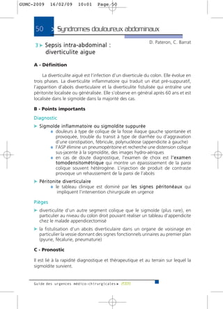 GUMC-2009     16/02/09        10:01       Page 50




      50       > Syndromes douloureux abdominaux>
                                                                        D. Pateron, C. Barrat
     3 c Sepsis intra-abdominal :
            diverticulite aigue

     A - Définition

          La diverticulite aiguë est l’infection d’un diverticule du colon. Elle évolue en
     trois phases. La diverticulite inflammatoire qui traduit un état pré-suppuratif,
     l’apparition d’abcès diverticulaire et la diverticulite fistulisée qui entraîne une
     péritonite localisée ou généralisée. Elle s’observe en général après 60 ans et est
     localisée dans le sigmoïde dans la majorité des cas.

     B - Points importants
     Diagnostic
     c S i g m o ï d e i n f l a m m a t o i re o u s i g m o ï d i t e s u p p u r é e
               ¼ douleurs à type de colique de la fosse iliaque gauche spontanée et
                provoquée, trouble du transit à type de diarrhée ou d’aggravation
                d’une constipation, fébricule, polynucléose (appendicite à gauche)
              ¼ l’ASP élimine un pneumopéritoine et recherche une distension colique
                sus-jacente à la sigmoïdite, des images hydro-aériques
              ¼ en cas de doute diagnostique, l’examen de choix est l ’ e x a m e n
                t o m o d e n s i t o m é t r i q u e qui montre un épaississement de la paroi
                colique souvent hétérogène. L’injection de produit de contraste
                provoque un rehaussement de la paroi de l’abcès
     c P é r i t o n i t e d i v e r t i c u l a i re
                 ¼ le tableau clinique est dominé par l e s s i g n e s p é r i t o n é a u x qui
                  impliquent l’intervention chirurgicale en urgence

     Pièges
     c diverticulite d’un autre segment colique que le sigmoïde (plus rare), en
        particulier au niveau du colon droit pouvant réaliser un tableau d’appendicite
        chez le malade appendicectomisé
     c la fistulisation d’un abcès diverticulaire dans un organe de voisinage en
        particulier la vessie donnant des signes fonctionnels urinaires au premier plan
        (pyurie, fécalurie, pneumaturie)

     C - Pronostic

     Il est lié à la rapidité diagnostique et thérapeutique et au terrain sur lequel la
     sigmoïdite survient.


     Guide des urgences médico-chirurgicales f 2009
 