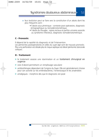 GUMC-2009     16/02/09        10:01      Page 53




                         Syndromes douloureux abdominaux>                                  53

              ¼ leur évolution peut se faire vers la constitution d’un abcès dont les
                 plus fréquents sont :
                       • l’abcès sous phrénique : contexte post opératoire, diagnostic
                        échographique ou tomodensitométrique.
                       • l’abcès du Douglas : signes rectaux et parfois urinaires associés
                         au syndrome infectieux, diagnostic tomodensitométrique.

     C - Pronostic

     Il dépend de la rapidité du diagnostic et de l’intervention.
     Les péritonites postopératoires et celles du sujet âgé sont de mauvais pronostic.
     Plus une perforation est distale plus le risque septique est élevé (péritonite stercorale
     colique).

     D - Traitement

     c le traitement associe une réanimation et un t r a i t e m e n t c h i r u r g i c a l e n
        urgence
     c voie d’abord permettant un remplissage vasculaire
     c antibiothérapie dépendant de l’origine du foyer. Elle est généralement choisie
        pour son activité sur les entérobactéries, l’enterocoque et les anaérobies
     c antalgiques : morphine dès que le diagnostic est posé




                                        Guide des urgences médico-chirurgicales f 2009
 