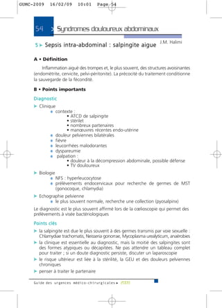 GUMC-2009    16/02/09       10:01      Page 54




     54       > Syndromes douloureux abdominaux>
                                                                        J.M. Halimi
     5 c Sepsis intra-abdominal : salpingite aigue

     A • Définition
          Inflammation aiguë des trompes et, le plus souvent, des structures avoisinantes
     (endomètrite, cervicite, pelvi-péritonite). La précocité du traitement conditionne
     la sauvegarde de la fécondité.

     B • Points importants
     Diagnostic
     c Clinique
             ¼ contexte :
                        • ATCD de salpingite
                        • stérilet
                        • nombreux partenaires
                        • manœuvres récentes endo-utérine
             ¼   douleur pelviennes bilatérales
             ¼   fièvre
             ¼   leucorrhées malodorantes
             ¼   dyspareumie
             ¼    palpation :
                        • douleur à la décompression abdominale, possible défense
                        • TV douloureux
     c Biologie
             ¼ NFS : hyperleucocytose
             ¼ prélèvements endocervicaux pour recherche de germes de MST
                 (gonocoque, chlamydia)
     c Echographie pelvienne
            ¼ le plus souvent normale, recherche une collection (pyosalpinx)
     Le diagnostic est le plus souvent affirmé lors de la cœlioscopie qui permet des
     prélèvements à visée bactériologiques
     Points clés
     c la salpingite est due le plus souvent à des germes transmis par voie sexuelle :
       Chlamydiae trachomatis, Neisseria gonorrae, Mycoplasma urealyticum, anaérobies
     c la clinique est essentielle au diagnostic, mais la moitié des salpingites sont
       des formes atypiques ou décapitées. Ne pas attendre un tableau complet
       pour traiter ; si un doute diagnostic persiste, discuter un laparoscopie
     c le risque ultérieur est liée à la stérilité, la GEU et des douleurs pelviennes
       chroniques
     c penser à traiter le partenaire

     Guide des urgences médico-chirurgicales f 2009
 