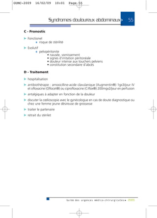 GUMC-2009    16/02/09          10:01    Page 55




                         Syndromes douloureux abdominaux>                       55

     C - Pronostic

     c Fonctionel
            ¼ risque de stérilité
     c Evolutif
            ¼ pelvipéritonite
                       •   nausée, vomissement
                       •   signes d'irritation péritonéale
                       •   douleur intense aux touchers pelviens
                       •   constitution secondaire d'abcès

     D - Traitement

     c hospitalisation
     c antibiothérapie : amoxicilline-acide clavulanique (Augmentin®) 1gx3/jour IV
       et ofloxacine (Oflocet®) ou ciprofloxacine (Ciflox®) 200mgx2/jour en perfusion
     c antalgiques à adapter en fonction de la douleur
     c discuter la cœlioscopie avec le gynécologue en cas de doute diagnostique ou
       chez une femme jeune désireuse de grossesse
     c traiter le partenaire
     c retrait du stérilet




                                       Guide des urgences médico-chirurgicales f 2009
 