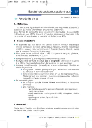 GUMC-2009      16/02/09           10:01         Page 57




                            Syndromes douloureux abdominaux>                                              57
                                                                                   D. Pateron, B. Bernot
      6 c Pancréatite aigue

     A - Définition
         La pancréatite aiguë est une inflammation brutale du pancréas et des tissus
     avoisinant qui réalise une véritable brûlure intra-abdominale.
     Deux formes de pancréatite aiguë doivent être distinguées : la pancréatite
     œdémateuse pure (75% des cas), d’évolution généralement favorable et la
     pancréatite nécrosante dont la mortalité est de l’ordre de 40%.

     B - Points importants

     c le diagnostic est aisé devant un tableau associant douleur épigastrique
       intense contrastant avec des signes locaux modestes, défense épigastrique
       modérée, nausées et/ou vomissements et hyperamylasémie. Dans les autres
       cas, le recours à l’imagerie est nécessaire
     c bilan paraclinique minimal initial : NFS, ionogramme sanguin, glycémie,
       transaminases, amylasémie, ECG, ASP
     c LDH prélevées dès que le diagnostic est fortement suspecté
     c l ’ a m y l a s é m i e n o r m a l e n ' e x c l u e p a s l e d i a g n o s t i c (élévation de la 2ème
        à la 12ème heure après la douleur). La lipasémie est plus spécifique
     c imagerie complémentaire : demandée en urgence uniquement s’il existe un
       doute diagnostique
             ¼ échographie : souvent gênée par les gaz ; recherche d’une anomalie
               du pancréas et d’une lithiase biliaire.
             ¼ tomodensitométrie : examen de choix en cas de diagnostic difficile.
               Réalisé sans et avec injection : montre un gros pancréas, recherche
               des coulées d’œdème ou de nécrose
     c facteurs étiologiques :
             ¼ les principaux sont l a l i t h i a s e b i l i a i re (microlithiase) et l’éthylisme
               chronique
             ¼ plus rarement :
                      • post cholangiographie par voie rétrograde, post opératoire,
                        post-traumatique
                      • médicamenteuses : azathioprine (Imurel®), œstrogènes, héroïne
                      • virale
                      • dyslipidémie sévère, hypercalcémie
                      • tumorale

     C - Pronostic

     Sévère lorsqu’il existe une défaillance viscérale associée ou une complication
     locale (nécrose, abcès, pseudo-kyste).


                                              Guide des urgences médico-chirurgicales f 2009
 