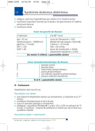 GUMC-2009        16/02/09             10:01           Page 58




      58          > Syndromes douloureux abdominaux>
     c collapsus, avant tout hypovolémique par création d’un troisième secteur
     c insuffisance respiratoire favorisée par la douleur, les épanchements et l’œdème
       pulmonaire lésionnel
     c insuffisance rénale

                                        Score de gravité de Ranson

         à l’admission                                          à la 48ème heure
         âge > 55 ans                                           chute de l’hématocrite > 10%
         hyperleucocytose > 16000/mm3                           élévation de l’urée sanguine > 8,5mmol/L
         glycémie > 11mmol/L                                    Calcémie < 1,8 mmol/L
         LDH > 1,5N                                             PaO2 < 60 mmHg
         SGOT > 6N                                              baisse des bicarbonates > 4mEq/L
                                                                séquestration liquidienne > 6 litres
                           Au moins 3 critères = pancréatite sévère


                            Score tomodensitométrique de Ranson
         A                                           pancréas normal
         B                                           pancréas élargi
         C                                           inflammation péripancréatique ;
                                                     graisse péripancréatique
         D                                           une collection liquidienne péripancréatique
         E                                           plusieurs collections liquidiennes
                                        D et E = pancréatite sévère

     D - Traitement

     Hospitalisation dans tous les cas
     P a n c r é a t i t e n o n s é v è re
     c voie d'abord et réhydratation (penser aux vomissements, à l’aspiration et au 3ème
       secteur)
     c surveillance hémodynamique et de la diurèse
     c à jeun et aspiration gastrique si vomissement
     c antalgiques : paracétamol (Perfalgan®) 1 g dans 125 cc G5% en perfusion de 15
       minutes. Si insuffisant : morphine de préférence en titration par voie IV lente sous
       surveillance médicale
     P a n c r é a t i t e s é v è re = r é a n i m a t i o n

     Guide des urgences médico-chirurgicales f 2009
 