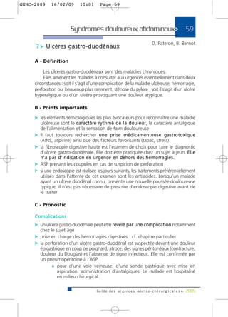 GUMC-2009     16/02/09          10:01       Page 59




                          Syndromes douloureux abdominaux>                                       59
                                                                            D. Pateron, B. Bernot
     7 c U l c è re s g a s t ro - d u o d é n a u x

     A - Définition

          Les ulcères gastro-duodénaux sont des maladies chroniques.
          Elles amènent les malades à consulter aux urgences essentiellement dans deux
     circonstances : soit il s’agit d’une complication de la maladie ulcéreuse, hémorragie,
     perforation ou, beaucoup plus rarement, sténose du pylore ; soit il s’agit d’un ulcère
     hyperalgique ou d’un ulcère provoquant une douleur atypique.

     B - Points importants

     c les éléments sémiologiques les plus évocateurs pour reconnaître une maladie
       ulcéreuse sont le c a r a c t è re r y t h m é d e l a d o u l e u r, le caractère antalgique
       de l’alimentation et la sensation de faim douloureuse
     c il faut toujours rechercher u n e p r i s e m é d i c a m e n t e u s e g a s t ro t o x i q u e
       (AINS, aspirine) ainsi que des facteurs favorisants (tabac, stress)
     c la fibroscopie digestive haute est l’examen de choix pour faire le diagnostic
       d’ulcère gastro-duodénale. Elle doit être pratiquée chez un sujet à jeun. E l l e
       n’a pas d’indication en urgence en dehors des hémorragies.
     c ASP prenant les coupoles en cas de suspicion de perforation
     c si une endoscopie est réalisée les jours suivants, les traitements préférentiellement
       utilisés dans l’attente de cet examen sont les antiacides. Lorsqu’un malade
       ayant un ulcère duodénal connu, présente une nouvelle poussée douloureuse
       typique, il n’est pas nécessaire de prescrire d’endoscopie digestive avant de
       le traiter

     C - Pronostic

     Complications
     c un ulcère gastro-duodénale peut être révélé par une complication notamment
        chez le sujet âgé
     c prise en charge des hémorragies digestives : cf. chapitre particulier
     c la perforation d’un ulcère gastro-duodénal est suspectée devant une douleur
        épigastrique en coup de poignard, atroce, des signes péritonéaux (contracture,
        douleur du Douglas) et l’absence de signe infectieux. Elle est confirmée par
        un pneumopéritoine à l’ASP
             ¼ pose d’une voie veineuse, d’une sonde gastrique avec mise en
                 aspiration; administration d’antalgiques. Le malade est hospitalisé
                 en milieu chirurgical.

                                          Guide des urgences médico-chirurgicales f 2009
 