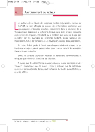GUMC-2009    16/02/09      10:01     Page 6




     6       > Avertissement au lecteur



    L
          es auteurs de ce Guide des urgences médico-chirurgicales, conçus par
          l’APNET, se sont efforcés de donner des informations conformes aux
          connaissances médicales actuelles, notamment dans le domaine de la
     Thérapeutique. Cependant la recherche clinique ouvre à des progrès constants,
     au bénéfice des malades. L’étudiant ou le médecin qui utilise ce Guide doit
     contrôler par les ouvrages de référence (Vidal®, Guide National des
     Prescriptions, Fiches de transparence…), l’évolution possible des prescriptions.

         En outre, il doit garder à l’esprit que chaque malade est unique, ce qui
     l’amènera à toujours devoir personnaliser pour chaque patient, les conduites
     thérapeutiques indiquées.

          Enfin, les auteurs souhaitent recevoir les réflexions, commentaires et
     critiques que susciterait la lecture de ce guide.

         À noter que les algorithmes proposés dans ce guide comportent des
     “loupes” stigmatisées pas le signe . Celui-ci indique que la pathologie
     concernée est developpée dans un autre chapitre du Guide, auquel le lecteur
     peut se référer.




     Guide des urgences médico-chirurgicales f 2009
 