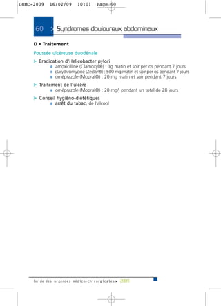 GUMC-2009       16/02/09             10:01          Page 60




      60         > Syndromes douloureux abdominaux>
     D • Traitement
     P o u s s é e u l c é re u s e d u o d é n a l e
     c Eradication d’Helicobacter pylori
            ¼ amoxicilline (Clamoxyl®) : 1g matin et soir per os pendant 7 jours
            ¼ clarythromycine (Zeclar®) : 500 mg matin et soir per os pendant 7 jours
            ¼ oméprazole (Mopral®) : 20 mg matin et soir pendant 7 jours
     c Tr a i t e m e n t d e l ’ u l c è re
                 ¼ oméprazole (Mopral®) : 20 mg/j pendant un total de 28 jours
     c Conseil hygiéno-diététiques
           ¼ a r r ê t d u t a b a c , de l’alcool




     Guide des urgences médico-chirurgicales f 2009
 