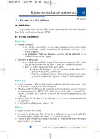 GUMC-2009     16/02/09          10:01         Page 61




                          Syndromes douloureux abdominaux>                                               61
                                                                                               J.M. Halimi
     8 c G ro s s e s s e e x t r a u t é r i n e

     A • Définition
         La grossesse extra-utérine (GEU) est le développement de l'oeuf fécondé
     hors de la cavité utérine (tubaire 95%).

     B • Points importants

     Diagnostic
     c Signes cliniques
            ¼ très variés : aménorrhée, métrorragies, douleurs pelviennes brutales
                et unilatérales, parfois insidieuses et bilatérales, syncope, choc,
                signes digestifs
              ¼ l a g ro s s e s s e n ' e s t p a s t o u j o u r s c o n n u e d e l a p a t i e n t e (ni la
                notion d'un retard de règles)
     c E x a m e n s à e ff e c t u e r
              ¼ en cas de signes d'hémorragie active, aucun examen (en dehors du
                 groupe sanguin) ne doit retarder la prise en charge chirurgicale
              ¼ dans les autres cas les examens utiles sont :
                         • examens biologiques : test de grossesse rapide, Beta-HCG,
                           groupe Rhésus, NFS, hémostase
                         • examens complémentaires : écho-endovaginale (une écho-
                           graphie transpariétale négative n'élimine pas le diagnostic)

     Points clés
     c urgence absolue : défense abdominale ou douleur à la décompression ; c'est
       un abdomen chirurgical => bloc chirurgical
     c il faut connaître les facteurs de risques de GEU (infection pelvienne, chirurgie
       abdomino-pelvienne, ATCD GEU, adhérences péritubaires, endométriose,
       stérilet, traitement de la stérilité, utilisation de micropilule progestative, âge
       > 40 ans)
     c toucher vaginal : douleur à la mobilisation du col ou au niveau des culs de
       sac vaginaux
     c échographie endovaginale : examen clé
     Pièges
     c signes cliniques très variés
     c la grossesse peut ne pas être connue de la patiente; se méfier de la date des
       dernières règles : rechercher aspect ou quantité inhabituels
     c l'intensité des symptômes n'est pas parallèle à l'importance de l'hémorragie
       quand la GEU est rompue


                                            Guide des urgences médico-chirurgicales f 2009
 